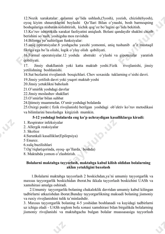 shlari, seksuallik xaqidagi suxbatlarni o’tkazishlari xaqida so’rash. 7.bolalarning o’z sog’liqlariga munosabatlari. bola o’sayotganligi va ulg’ayganligi sari o’zi mustaqil fikr va qarorlar qabul qilishi kerak. ular o’z sog’liqlariga extiyotkor bo’lishlari kerakligini tushunadilar. 8.to’g’ri ovqatlantirishning axamiyatini tushuntirish, fizik faollik, xavfchizlikni ta’minlash. 9.bolaning maktabdagi xulqi va o’zlashtirishi. 10.nutqi: o’qishi, talaffuzi, yozishi. 11.xarakat ko’rsatkichlari : bola ko’proq qiyinroq xarakatlar bajarishi, sakrab yugura olishi mumkin., bir oyog’ida sakrashi, ko’zlarini yumgan xolda oyoo’larini jipslashtira olishi, qaychi bilan ishlash. chap va o’ng tomonlarni ajrata bilish (6-7 yosh) va b. (8-9yosh) 12.nozik xarakatalar: qalamni qo’lida ushlash,(5yosh), yozish, chizish(6yosh), oyoq kiyim shnuroklarini boylashi qo’llari bilan o’ynashi, bosh barmoqning boshqalariga nisbatan solishtirish, kichik qog’oz bo’lagini qo’lida bekitish. 13.ko’ruv ishtirokida xarakat faoliyatini aniqlash. bolani qandaydir shaklni chizib berishini so’rash, yoshigsha mos ravishda 14.bilimga yo’naltirilgan funksiyalar: 15.aniq operatsiyalar.8 yoshgacha yaxshi yomonni, aniq tushunib o’z mustaqil fikriga ega bo’la olishi, logik o’ylay olish qobiliyati. 16.formal operatsiyalar.12 yoshda abstrakt o’ylashi va gipotezalar yaratish qobiliyati. …
