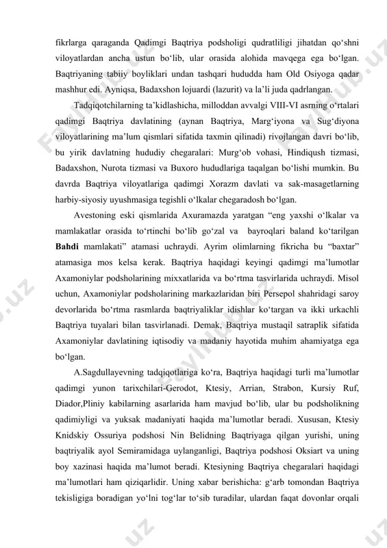 n belidning baqtriyaga qilgan yurishi, uning baqtriyalik ayol semiramidaga uylanganligi, baqtriya podshosi oksiart va uning boy xazinasi haqida ma’lumot beradi. ktesiyning baqtriya chegaralari haqidagi ma’lumotlari ham qiziqarlidir. uning xabar berishicha: g‘arb tomondan baqtriya tekisligiga boradigan yo‘lni tog‘lar to‘sib turadilar, ulardan faqat dovonlar orqali o‘tib borish mumkin. baqtriya tanaisdan hind daryosiga cho‘zilgan bo‘lib, tanais uni yevropadan, hind daryosi esa hindistondan ajratib turadi. gerodot o‘zining “tarix” asrarida baqtriya va baqtriyaliklarni 45 marta tilga oladi. “baqtriya” atamasi esxilning milloddan avvalgi v asrda sahnaga qo‘yilgan “fors”lar tragediyasida ham uchraydi. yana bir qadimgi tarixchi strabon baqtriyani “oriylar o‘lkasining javohiri” sifatida ta’riflaydi. yozma manbalar ma’lumotlari ko‘p hollarda arxeologik ma’lumotlar bilan tasdiqlanadi. arxeolgiya ma’lumotlarining guvohlik berishicha, milloddan avvalgi vii-vi asrlarda baqtriyada shaharlar shakllanib bo‘lgan edi. oltindilyortepa (aorn), baqtriya (boloi hisor) va qiziltepa kabi ko‘hna shaharlar mustahkam himoya devorlar bilan o‘rab olinadiki, ular bu hududlarda davlatchilik rivojlanishining asosi edi. baqtriyaning ahamoniylar davlati tarkibiga kirganligi haqida yozma va arxeologik …