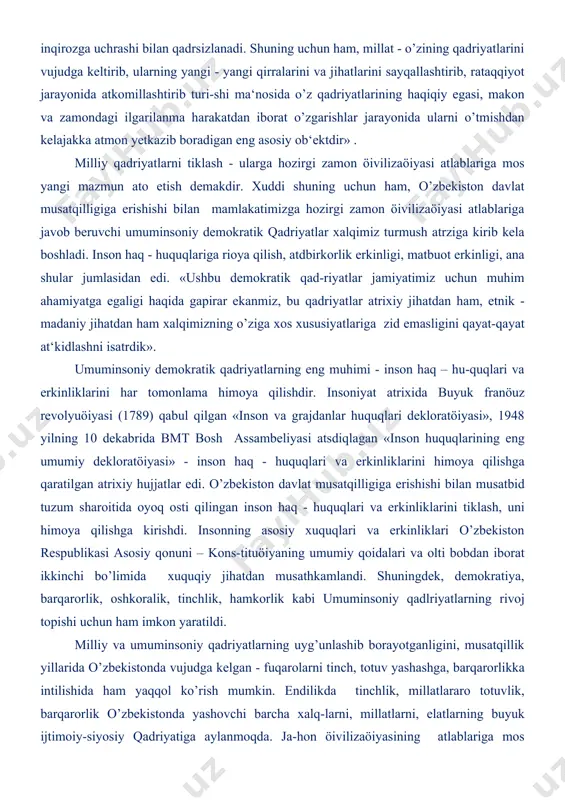 zinasiga qo’shgan hissasini, ulushini ifodalaydi. xuddi shu mil-liy o’ziga xoslik, o’ziga moslik, millat madaniyatida, adabiyotida, san‘atida, tilida, dinida, atrixiy xotirasida, yashash ishlash va fikrlash atrzida, urf-odatlarida, rasm - rusumlarida, bayramu - sayillarida o’z ifodasini topadi. milliy qadriyatlar milliy ma‘naviy madaniyat ifodasi bo’lib, har bir millatning insoniylik xazinasiga qo’shgan munosib hissasining hosilasidir. milliy qadriyatlarning negizini urf - odatlar, rasm -rusumlar, bayramu-sayillar atshkil eatdi. o’zbek milliy qadri-yatlari mazmunida insonparvarlik g’oy-alari yoatdi. uzoq atrix davomida o’zbeklarning o’zaro munosabatlarida, kundalik turmush atrzida o’zaro hamkorlik va hamdardlik, vafodorlik va o’zaro hurmat, biri - biriga suyanish va yaxshi qo’shnichilik, bolajonlik va oat - onaga hurmat, mehr - oqibat va sadoqat har tomonlama e‘zozlanib kelinadi. milliy qadriyatlar o’sha mil-latga mansub har bir kishi tomonidan yaratilgan, insoniylik, odamiylikka xos fazi-latlar, xislatlar, xosiyatlarni milliy - madaniy meros xazinasiga qo’shgan hissasini ifodalovchi buyuk ko’rsatkichdir. milliy qadriyatlar, shubhasiz, millatning ravnaqi yokiinqirozi bilan bevosiat bog’liq bo’ladi. boshqacha aytganimizda milliy qadriyatlar millatning o’tmishi …