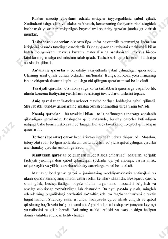 hi va tugashi, tushlik vaqti, ish haqini toʻlash muddatlari va boshqa tanaffuslar. maxsus qarorlar tor doiradagi muammoga taalluqli boʻlib, korxonaning muayyan bir boʻlimi yoki bir guruh xodimlari yuzasidan qabul qilinadi. stereotip qarorlar odatda qatʼiy yoʻriqnomalar, meʼyoriy hujjatlar doirasida qabul qilinadi. bunday qarorlar baʼzan kundalik, baʼzan masalalar boʻyicha qabul qilinadi, lekin oʻzgarishlar asosan muddatlarga, ayrim sifat parametrlariga, ijrochilarga taalluqli boʻladi. rahbar streotip qarorlarni odatda ortiqcha tayyorgarliksiz qabul qiladi. xodimlarni ishga olish va ishdan boʻshatish, korxonaning faoliyatini risoladagidek boshqarish yuzasidan chiqarilgan buyruqlarni shunday qarorlar jumlasiga kiritish mumkin. tashabbusli qarorlar oʻz tavsifiga koʻra novatorlik mazmuniga koʻra esa istiqbolni nazarda tutadigan qarorlardir. bunday qarorlar vaziyatni sinchkovlik bilan batafsil oʻrganishni, maxsus kuzatuv materiallariga asoslanishni, maxsus hisob-kitoblarning amalga oshirilishini talab qiladi. tashabbusli qarorlar erkin harakatga asoslanib qilinadi. anʼanaviy qarorlar – bu odatiy vaziyatlarda qabul qilinadigan qarorlardir. ularning amal qilish doirasi oldindan maʼlumdir. bunga, korxona yoki firmaning ishlab chiqarish dasturini qabul qilishga oid qilingan qarorlar misol boʻla …