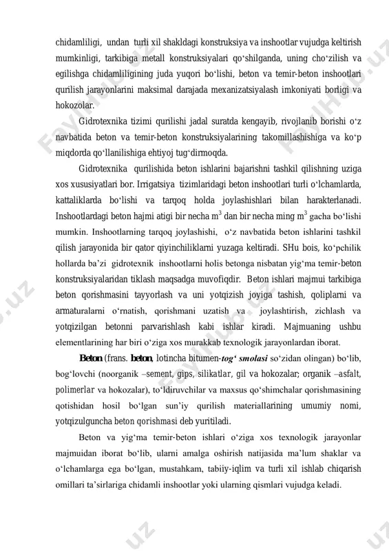 hidamliligining juda yuqori bo‘lishi, beton va temir-beton inshootlari qurilish jarayonlarini maksimal darajada mexanizatsiyalash imkoniyati borligi va hokozolar. gidrotexnika tizimi qurilishi jadal suratda kengayib, rivojlanib borishi o‘z navbatida beton va temir-beton konstruksiyalarining takomillashishiga va ko‘p miqdorda qo‘llanilishiga ehtiyoj tug‘dirmoqda. gidrotexnika qurilishida beton ishlarini bajarishni tashkil qilishning uziga xos xususiyatlari bor. irrigatsiya tizimlaridagi beton inshootlari turli o‘lchamlarda, kattaliklarda bo‘lishi va tarqoq holda joylashishlari bilan harakterlanadi. inshootlardagi beton hajmi atigi bir necha m 3 dan bir necha ming m 3 gacha bo‘lishi mumkin. inshootlarning tarqoq joylashishi, o‘z navbatida beton ishlarini tashkil qilish jarayonida bir qator qiyinchiliklarni yuzaga keltiradi. shu bois, ko‘pchilik hollarda ba’zi gidrotexnik inshootlarni holis betonga nisbatan yig‘ma temir-beton konstruksiyalaridan tiklash maqsadga muvofiqdir. beton ishlari majmui tarkibiga beton qorishmasini tayyorlash va uni yotqizish joyiga tashish, qoliplarni va armaturalarni o‘rnatish, qorishmani uzatish va joylashtirish, zichlash va yotqizilgan betonni parvarishlash kabi ishlar kiradi. majmuaning ushbu elementlarining har biri o‘ziga xos murakkab texnologik jarayonlardan iborat. …