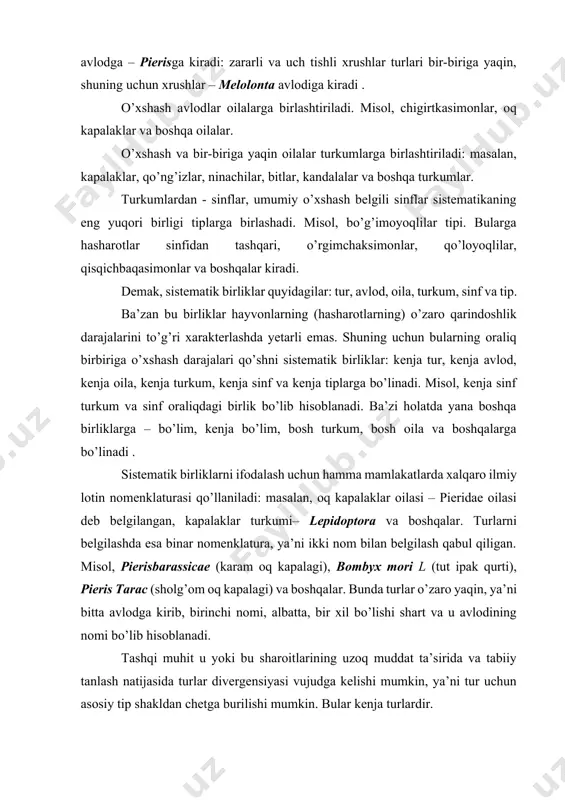 lar turlari bir-biriga yaqin, shuning uchun xrushlar – melolonta avlodiga kiradi . o’xshash avlodlar oilalarga birlashtiriladi. misol, chigirtkasimonlar, oq kapalaklar va boshqa oilalar. o’xshash va bir-biriga yaqin oilalar turkumlarga birlashtiriladi: masalan, kapalaklar, qo’ng’izlar, ninachilar, bitlar, kandalalar va boshqa turkumlar. turkumlardan - sinflar, umumiy o’xshash belgili sinflar sistematikaning eng yuqori birligi tiplarga birlashadi. misol, bo’g’imoyoqlilar tipi. bularga hasharotlar sinfidan tashqari, o’rgimchaksimonlar, qo’loyoqlilar, qisqichbaqasimonlar va boshqalar kiradi. demak, sistematik birliklar quyidagilar: tur, avlod, oila, turkum, sinf va tip. ba’zan bu birliklar hayvonlarning (hasharotlarning) o’zaro qarindoshlik darajalarini to’g’ri xarakterlashda yetarli emas. shuning uchun bularning oraliq birbiriga o’xshash darajalari qo’shni sistematik birliklar: kenja tur, kenja avlod, kenja oila, kenja turkum, kenja sinf va kenja tiplarga bo’linadi. misol, kenja sinf turkum va sinf oraliqdagi birlik bo’lib hisoblanadi. ba’zi holatda yana boshqa birliklarga – bo’lim, kenja bo’lim, bosh turkum, bosh oila va boshqalarga bo’linadi . sistematik birliklarni ifodalash uchun hamma mamlakatlarda xalqaro ilmiy lotin nomenklaturasi qo’llaniladi: …