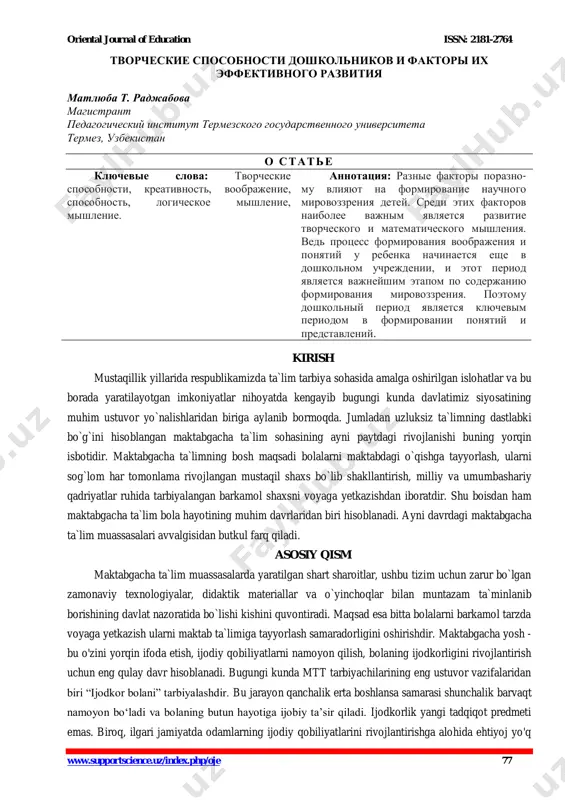 p?id=22044 https://doi.org/10.1016/j.ssresearch.2021.102620 oriental journal of education issn: 2181-2764 www.supportscience.uz/index.php/oje 77 творческие способности дошкольников и факторы их эффективного развития матлюба т. раджабова магистрант педагогический институт термезского государственного университета термез, узбекистан о стать е ключевые слова: творческие способности, креативность, воображение, способность, логическое мышление, мышление. аннотация: разные факторы поразно- му влияют на формирование научного мировоззрения детей. среди этих факторов наиболее важным является развитие творческого и математического мышления. ведь процесс формирования воображения и понятий у ребенка начинается еще в дошкольном учреждении, и этот период является важнейшим этапом по содержанию формирования мировоззрения. поэтому дошкольный период является ключевым периодом в формировании понятий и представлений. kirish mustaqillik yillarida respublikamizda ta`lim tarbiya sohasida amalga oshirilgan islohatlar va bu borada yaratilayotgan imkoniyatlar nihoyatda kengayib bugungi kunda davlatimiz siyosatining muhim ustuvor yo`nalishlaridan biriga aylanib bormoqda. jumladan uzluksiz ta`limning dastlabki bo`g`ini hisoblangan maktabgacha ta`lim sohasining ayni paytdagi rivojlanishi buning yorqin isbotidir. maktabgacha ta`limning bosh maqsadi bolalarni maktabdagi o`qishga tayyorlash, ularni sog`lom …