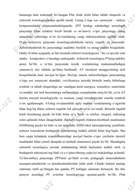 arini egallab oladi. o‘quv-tarbiyaviy jarayonni texnologiyalashtirish tarixiy voqelik va jarayondir. axborotlashtirish bu jarayondagi inqilobiy burilish va uning muhim bosqichidir. oddiy til bilan aytganda, ta’lim tizimida axborot texnologiyasi – bu «o‘quvchi yoki talaba – kompyuter» o‘rtasidagi muloqotdir. axborotli texnologiya ptning tarkibiy qismi bo‘lib, u ta’lim jarayonida texnik vositalarning mukammallashgan zamonaviy turi sifatida qo‘llana boshlandi. at insoniyat taraqqiyotining turli bosqichlarida ham mavjud bo‘lgan. hozirgi zamon axborotlashgan jamiyatining o‘ziga xos xususiyati shundaki, «sivilizatsiya tarixida birinchi marta bilimlarga erishish va ishlab chiqarishga sar･anadigan kuch energiya, xomashyo, materiallar va moddiy iste’mol buyumlariga sarflanadigan xarajatlardan ortiq bo‘ldi, ya’ni at barcha mavjud texnologiyalar va xususan, yangi texnologiyalar orasida yetakchi o‘rin egallamoqda. atning rivojlanishida aqliy mehnat vositalarining o‘zgarishi bilan bog‘liq ikkita axborot inqilobi hal qiluvchi ta’sir ko‘rsatdi. birinchi inqilob kitob bosishning paydo bo‘lishi bilan ro‘y berdi va telefon, telegraf, radioning ixtiro qilinishi bilan chuqurlashdi. ikkinchi inqilob elektron-hisoblash mashinalari (ehm)ning paydo bo‘lishi va tez tarqalishi, ehm lokal tarmoqlarining yaratilishi, …