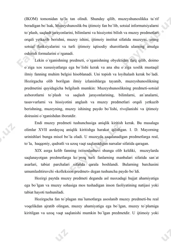 deganda asl nusxadagi hujjat ahamiyatiga ega bo`lgan va muzey sohasiga mos tushadigan inson faoliyatining natijasi yoki tabiat hayoti tushuniladi. hozirgacha fan to`plagan ma`lumotlarga asoslanib muzey predmeti-bu real voqelikdan ajratib olingan, muzey ahamiyatiga ega bo`lgan, muzey to`plamiga kiritilgan va uzoq vaqt saqlanishi mumkin bo`lgan predmetdir. u ijtimoiy yoki tabiiy-ilmiy axborotlarni tashuvchi-bilimlar va ruhiy kechinmalarning asl manbai, madaniy-tarixiy boylik-milliy mulkning bir bo`lagi hisoblanadi. aytilganlardan xulosa qilib muzeyga quyidagicha ta`rif berish mumkin. muzey-bu sotsial axborotlarning tarixan o`zaro bog`lovchi ko`p funksiyali institut bo`lib, madaniy-tarixiy va tabiiy-ilmiy boyliklarni saqlashga, axborotlarni to`plashga va muzey predmetlari orqali tarqatishga mo`ljallangandir. muzey turli jarayonlarni, tabiat va jamiyat hodisalarini hujjatlashtiradi, muzey predmetlarining kolleksiyasini to`ldiradi, saqlaydi, o`rganadi, shuningdek ulardan ilmiy, ma`rifiy-tarbiyaviy va tashviqotchilik maqsadlarida foydalaniladi. muzeyshunoslikda qo`llaniladigan uslublar: muzey predmetlarini tadqiq qilishda, muzey kommunikatsiyasini amalga oshirishda ijtimoiy va tabiiy fanlarning har xil uslublari qo`llaniladi. jumladan, maxsus va yordamchi tarix fanlarining, san`atshunoslik va adabiyotshunoslikning uslublari keng qo`llaniladi. muzey ekspozitsiyasini va ko`rgazmasini tayyorlashda, …