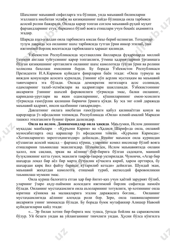 вилар) ҳамда фарзандлар ўртасида турли йўналишларда ташкил этилувчи муносабатлардир. оилавий муносабатлар фарзандларнинг ақлий, руҳий камолотини таъминлаб, ота-оналарда ўзига хос фаолликни ҳам юзага келтиради. хусусан, фарзандларнинг бевосита таъсири туфайли уларнинг қизиқиш ҳамда фаолиятлари доираси кенгаяди, ўзаро алоқалари мазмунан бойиб боради, реал ҳаёт моҳиятини чуқурроқ англаш, яъни, фарзандлар камолоти, келажаги тимсолида ўз умри давомийлигини кўриш ҳолати рўй беради. шахснинг маънавий сифатларга эга бўлиши, унда маънавий билимларни эгаллашга нисбатан эҳтиёж ва қизиқишнинг пайдо бўлишида оила тарбияси асосий ролни бажаради. оилада қарор топган соғлом маънавий-руҳий муҳит фарзандларнинг етук, баркамол бўлиб вояга етишлари учун беқиёс аҳамиятга эгадир. шарқда азал-азалдан оила тарбиясига юксак баҳо бериб келинган. тоталитар тузум даврида эса оиланинг шахс тарбиясида тутган ўрни инкор этилиб, уни ижтимоий борлиқ воситасида тарбиялашга ҳаракат қилинди. ўзбекистон республикасида мустақиллик йилларида фуқароларда миллий ўзликни англаш туйғусининг қарор топганлиги, ўтмиш ҳадриятларини ўрганишга бўлган қизиқишнинг ортганлиги оиланинг шахс камолотида тутган ўрни ва ролини холисона баҳолаш имконини берди. бу борада ўзбекистон республикаси …