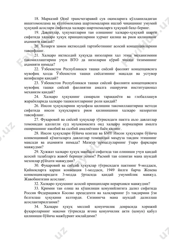 адими? 17. ad hoc судларининг амалиёти халқаро ҳуқуқнинг ривожи учун қанчалик ўз хиссасини қўшди? 18. марказий осиё трансчегаравий сув оқимларига қўлланиладиган иккитомонлама ва кўптомонлама шартномаларни ишлаб чиқишнинг умумий ҳуқуқий асослари сифатида халқаро шартномаларга ҳуқуқий баҳо беринг. 19. давлатлар, ҳукуматларни тан олишнинг халқаро-ҳуқуқий шарти сифатида халқаро ҳуқуқ принципларини хурмат қилиш ва риоя қилишнинг аҳамияти қандай? 20. хозирги замон иқтисодий тартиботининг асосий концепцияларини тавсифланг. 21. халқаро иқтисодий ҳуқуқда низоларни хал этиш механизмини такомиллаштириш учун вто да низоларни кўриб чиқиш тизимининг аҳамияти нимада? 22. ўзбекистон республикаси ташқи сиёсий фаолият концепциясига мувофиқ ҳолда ўзбекистон ташқи сиёсатининг мақсади ва устувор вазифалари қандай? 23. ўзбекистон республикаси ташқи сиёсий фаолияти концепциясига мувофиқ ташқи сиёсий фаолиятни амалга оширувчи институционал механизм қандай? 24. халқаро ҳуқуқнинг самарали тараққиёти ва глобаллашув жараёнларида халқаро ташкилотларнинг роли қандай? 26. инсон ҳуқуқларини муҳофаза қилишни такомиллаштириш методи сифатида инсон ҳуқуқларига риоя қилинишини халқаро назоратни тавсифланг. 27. фуқаровий ва сиёсий ҳуқуқлар тўғрисидаги пактга аъзо давлатлар томонидан …