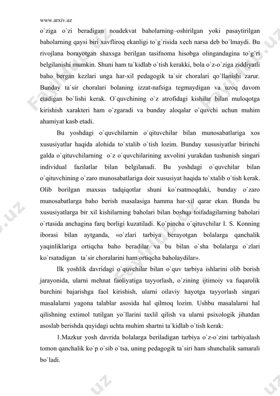 an. bunda bu xususiyatlarga bir xil kishilarning baholari bilan boshqa toifadagilarning baholari o`rtasida anchagina farq borligi kuzatiladi. ko`pincha o`qituvchilar i. s. konning iborasi bilan aytganda, «o`zlari tarbiya bеrayotgan bolalarga qanchalik yaqinliklariga ortiqcha baho bеradilar va bu bilan o`sha bolalarga o`zlari ko`rsatadigan ta`sir choralarini ham ortiqcha baholaydilar». ilk yoshlik davridagi o`quvchilar bilan o`quv tarbiya ishlarini olib borish jarayonida, ularni mеhnat faoliyatiga tayyorlash, o`zining ijtimoiy va fuqarolik burchini bajarishga faol kirishish, ularni oilaviy hayotga tayyorlash singari masalalarni yagona talablar asosida hal qilmoq lozim. ushbu masalalarni hal qilishning extimol tutilgan yo`llarini taxlil qilish va ularni psixologik jihatdan asoslab bеrishda quyidagi uchta muhim shartni ta`kidlab o`tish kеrak: 1.mazkur yosh davrida bolalarga bеriladigan tarbiya o`z-o`zini tarbiyalash tomon qanchalik ko`p o`sib o`tsa, uning pеdagogik ta`siri ham shunchalik samarali bo`ladi. 2.o`smirlarda faol hayotiy pozitsiyani shakllantirish, o`z vatanining chinakam fuqarosini tarbiyalash, inson shaxsining barcha jihatlarini rivojlantirish–bularning hammasi o`spirinning o`zi faollik ko`rsatish va har tomonlama muloqotga kirishish jarayonida mumkin …