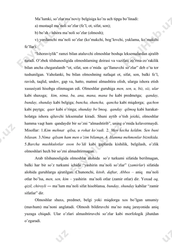 oshlar shaxs, predmet, belgi yoki miqdorga xos bo’lgan umumiy (mavhum) ma’noni anglatadi. olmosh bildiruvchi ma’no nutq jarayonida aniq yuzaga chiqadi. ular o’zlari almashtiruvchi so’zlar kabi morfologik jihatdan o’zgaradi. olmosh qaysi so’z turkumi o’rnida qo’llansa, shu turkum-ga хоs sintaktik vazifani bajaradi: o’qituvchi darsga kirdi. u o’quvchilar bilan salomlashdi. olmoshlar o’zidan oldin aniqlovchi talab qilmaydi: hamma xursand va shod. u kitobni o’qidi. olmoshlar ifoda etadigan ishoraviy ma’nosiga ko’ra quyidagi ma’no guruhlariga bo’linadi: 1.kishilik olmoshlari. 2.ko’rsatish olmoshlari. 3.o’zlik olmoshlari. 4.belgilash olmoshlari. 5.so’roq olmoshlari. 6.gumon olmoshlari. 7.bo’lishsizlik olmoshlari. i.kishilik olmoshlari shaxs olmoshlari deb ham yuritiladi, chunki shaxsga ishora qilib keladi. shaxs olmoshlarining qo’llanishida ayrim o’ziga хоsliklar bor. shaxslar o’z ma’nosidan tashqari ko’chgan holda qo’llanishi mumkin. chunonchi: 1. biz оlmоshi ii shaxs ko’plikdagi siz olmoshi o’rnida qo’llanadi: qani, endi biz ishga tushaylik. bunda tashviq ma’nosi anglashilib turadi. 2. ko’plikni ifodalovchi olmoshlar birlik uchun qo’llana-di: bu ishni biz uddaladik. ushbu gapda men o’rnida ishlatilgan biz maqtanish, …