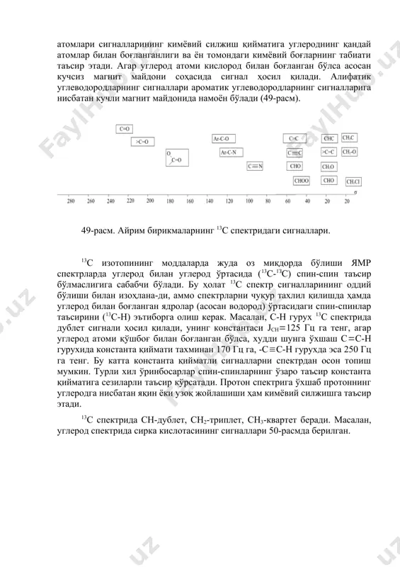 , кимёвий силжиш қийматларини () ўлчаш жуда осон, чунки унинг ҳосил бўлиш оралиғи - 0-250 м.у. да ётади. бу оралиқ жуда катта бўлганлиги учун спектрда сигналлар жуда аниқ ажралган ва бир-бирининг устига тушмасдан ҳосил бўлади, бу эса пмр га ўхшаб интеграллаш ишини олиб бориш шарт эмаслигига сабабчи бўлади, яъни молекулада кимёвий табиати билан бир-биридан фарқ қиладиган қанча углерод атоми бўлса, шунча миқдорда сигналлар намоён бўлади. углерод атомлари сигналларининг кимёвий силжиш қийматига углероднинг қандай атомлар билан боғланганлиги ва ён томондаги кимёвий боғларнинг табиати таъсир этади. агар углерод атоми кислород билан боғланган бўлса асосан кучсиз магнит майдони соҳасида сигнал ҳосил қилади. алифатик углеводородларнинг сигналлари ароматик углеводородларнинг сигналларига нисбатан кучли магнит майдонида намоён бўлади (49-расм). 49-расм. айрим бирикмаларнинг 13с спектридаги сигналлари. 13с изотопининг моддаларда жуда оз миқдорда бўлиши ямр спектрларда углерод билан углерод ўртасида (13с-1зс) спин-спин таъсир бўлмаслигига сабабчи бўлади. бу ҳолат 13с спектр сигналларининг оддий бўлиши билан изоҳлана-ди, аммо спектрларни чуқур тахлил …