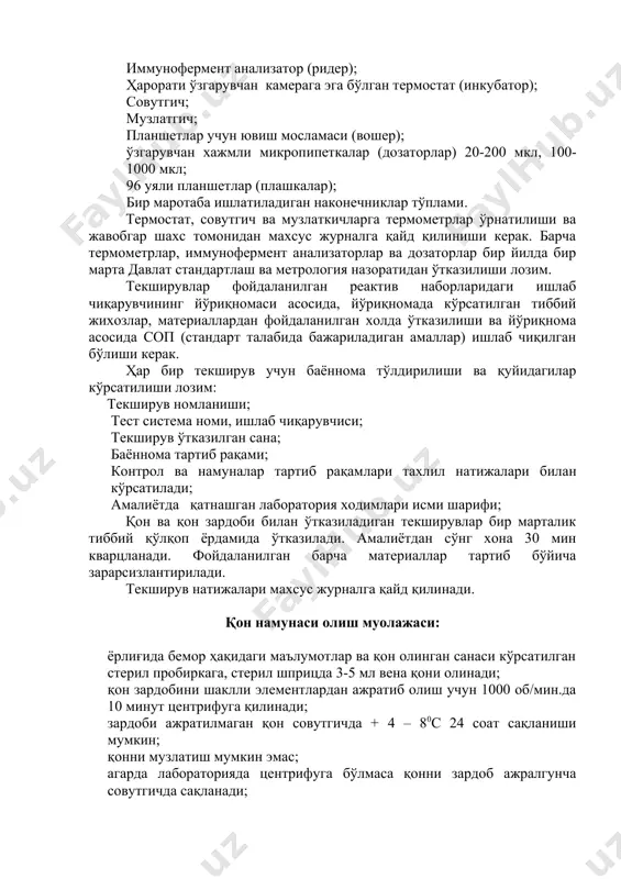 кенг хоналарда (12 кв.м.) амалга оширилиши керак, шунингдек, қуйидаги тиббий жихозлар, асбоб-ускуналар ва материаллар билан жихозланиши зарур: иммунофермент анализатор (ридер); ҳарорати ўзгарувчан камерага эга бўлган термостат (инкубатор); совутгич; музлатгич; планшетлар учун ювиш мосламаси (вошер); ўзгарувчан хажмли микропипеткалар (дозаторлар) 20-200 мкл, 100-1000 мкл; 96 уяли планшетлар (плашкалар); бир маротаба ишлатиладиган наконечниклар тўплами. термостат, совутгич ва музлаткичларга термометрлар ўрнатилиши ва жавобгар шахс томонидан махсус журналга қайд қилиниши керак. барча термометрлар, иммунофермент анализаторлар ва дозаторлар бир йилда бир марта давлат стандартлаш ва метрология назоратидан ўтказилиши лозим. текширувлар фойдаланилган реактив наборларидаги ишлаб чиқарувчининг йўриқномаси асосида, йўриқномада кўрсатилган тиббий жихозлар, материаллардан фойдаланилган холда ўтказилиши ва йўриқнома асосида соп (стандарт талабида бажариладиган амаллар) ишлаб чиқилган бўлиши керак. ҳар бир текширув учун баённома тўлдирилиши ва қуйидагилар кўрсатилиши лозим: текширув номланиши; тест система номи, ишлаб чиқарувчиси; текширув ўтказилган сана; баённома тартиб рақами; контрол ва намуналар тартиб рақамлари тахлил натижалари билан кўрсатилади; амалиётда қатнашган лаборатория ходимлари исми шарифи; қон …