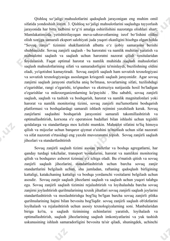 sovuq saqlash kamerasi vii bosqich. mahsulotni sovuq holatda manzilgan jo‘natish. bu jarayonni amalga oshirishdan maqsad shundan iboratki, uzum to‘liq sovutilib, undan keyin maxsus sovutkichli konteynerlarga joylanadi. bunda uzum tarkibidagi biokimyoviy jarayonlar maksimal darajada sekinlashtiriladi. past haroratda transportirovka qilinadi va sifatli holatda xaridorga yetkaziladi. bir so‘z bilan aytgan logistikaning “sovuq zanjiri” tashkil etiladi. bunda mahsulot sovutish omborxonasida o‘rnatilgan harorat manzilgan yetib borgunga qadar saqlab turiladi. “sovuq zanjir” atamasining asl mohiyati ham shundan iboratdir. xulosa, taklif va tavsiyalar. bu mahsulotlarni sifatli saqlash uchun jarayondagi barcha bosqichlarni to‘g‘ri, sifatli va samarali amalga oshirilishi talab etiladi. shu nuqtai nazardan quyidagi xulosalarni keltirish mumkin: 1. qishloq xo‘jaligi mahsulotlarini yig‘im – terimdan keyingi ishlov berish jarayonini takomillashtirish kerak; 2. qishloq xo‘jaligi mahsulotlarini qadoqlash jarayonigan eng muhim omil sifatida yondoshish lozim. 3. qishloq xo‘jaligi mahsulotlarini saqlashga tayyorlash jarayonida har bitta tadbirni to‘g‘ri amalga oshirilishini nazoratga olishlari shart; mamlakatimizda yetishtirilayogan meva-sabzavotlarning isrof bo‘lishini oldini olish xorijga samarali eksport …