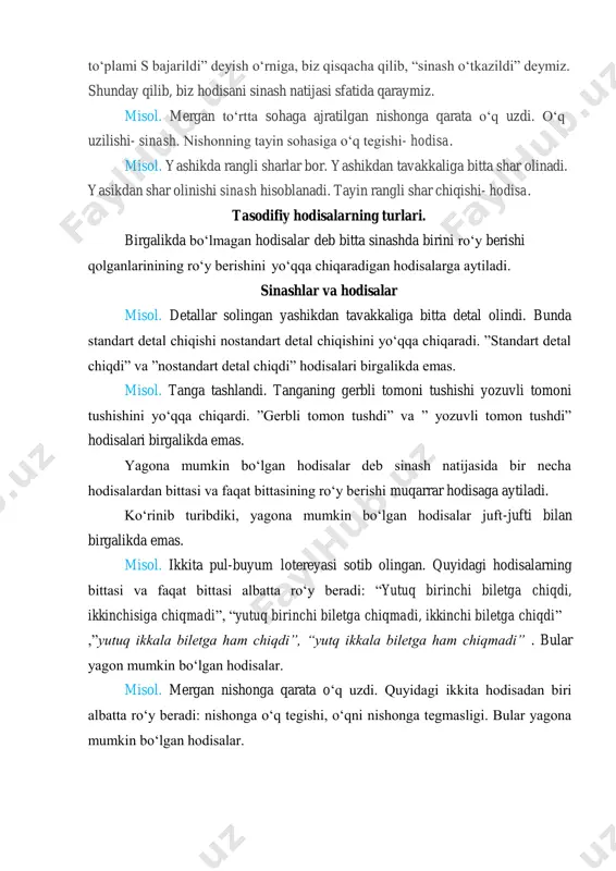 sh. nishonning tayin sohasiga o‘q tegishi- hodisa. misol. yashikda rangli sharlar bor. yashikdan tavakkaliga bitta shar olinadi. yasikdan shar olinishi sinash hisoblanadi. tayin rangli shar chiqishi- hodisa. tasodifiy hodisalarning turlari. birgalikda bo‘lmagan hodisalar deb bitta sinashda birini ro‘y berishi qolganlarinining ro‘y berishini yo‘qqa chiqaradigan hodisalarga aytiladi. sinashlar va hodisalar misol. detallar solingan yashikdan tavakkaliga bitta detal olindi. bunda standart detal chiqishi nostandart detal chiqishini yo‘qqa chiqaradi. ”standart detal chiqdi” va ”nostandart detal chiqdi” hodisalari birgalikda emas. misol. tanga tashlandi. tanganing gerbli tomoni tushishi yozuvli tomoni tushishini yo‘qqa chiqardi. ”gerbli tomon tushdi” va ” yozuvli tomon tushdi” hodisalari birgalikda emas. yagona mumkin bo‘lgan hodisalar deb sinash natijasida bir necha hodisalardan bittasi va faqat bittasining ro‘y berishi muqarrar hodisaga aytiladi. ko‘rinib turibdiki, yagona mumkin bo‘lgan hodisalar juft-jufti bilan birgalikda emas. misol. ikkita pul-buyum lotereyasi sotib olingan. quyidagi hodisalarning bittasi va faqat bittasi albatta ro‘y beradi: “yutuq birinchi biletga chiqdi, ikkinchisiga chiqmadi”, “yutuq …