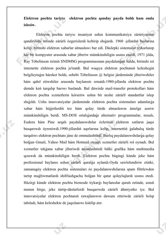 ke tártip-dástúrlerdi basqarıwda zárúrli áhmiyetke iye. bul innovatsiyalar elektron pochtanıń rawajlanıwın dawam ettiriwde zárúrli bolıp tabıladı, hám keleshekte de jaqsılanıwı kútilip atır. social tarmaqlar tariyxı 1970-jıllarǵa barıp taqaladı. daslep, olardıń tiykarǵı maqseti adamlar arasında baylanıs ornatıw hám informaciya almaslaw edi. 1990 -jıllarda internettiń keń tarqalıwı social tarmaqlardı rawajlandırıwda zárúrli faktor boldı. basında usenet hám later internet relay chat sıyaqlı platformalar adamlar óz pikirlerin bóliw kóriwleri ushın jańa múmkinshilikler jarattı. 1997-jılda six degrees programması social tarmaqlardıń birinshi mısallarınan biri bolıp, paydalanıwshılarǵa dosların jaratıw hám olarǵa muwapıq baylanıslar ornatıwǵa múmkinshilik berdi.keyin, 2000-jıllardıń basında hám ortalarında friendster hám myspace sıyaqlı platformalar social tarmaqlardıń belgililigin asırdı. bul platformalar paydalanıwshılarǵa óz betlerin jaratıw hám jeke pikirlerin bóliw kóriw imkaniyatın berdi. bul dáwirde social tarmaqlardıń jańalanıwı menen paydalanıwshılar bir-birleri menen kóbirek baylanısda bolıwdı, jańa doslar arttırıwdı hám jeke turmısların jarıyalawdı basladılar.2004-jılda facebook múnásip mazmunıdaǵı social tarmaq retinde payda boldı hám tez arada jáhán kóleminde eń ataqlı …