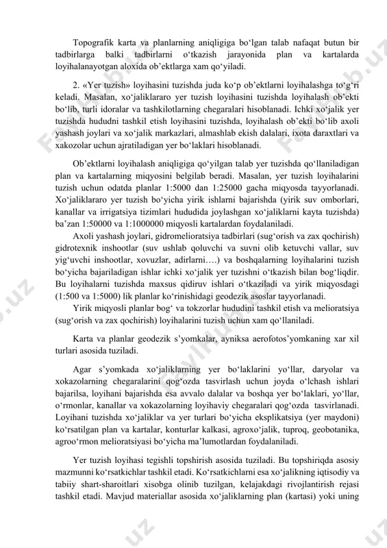 loyihalanayotgan aloxida ob’ektlarga xam qo‘yiladi. 2. «yer tuzish» loyihasini tuzishda juda ko‘p ob’ektlarni loyihalashga to‘g‘ri keladi. masalan, xo‘jaliklararo yer tuzish loyihasini tuzishda loyihalash ob’ekti bo‘lib, turli idoralar va tashkilotlarning chegaralari hisoblanadi. ichki xo‘jalik yer tuzishda hududni tashkil etish loyihasini tuzishda, loyihalash ob’ekti bo‘lib axoli yashash joylari va xo‘jalik markazlari, almashlab ekish dalalari, ixota daraxtlari va xakozolar uchun ajratiladigan yer bo‘laklari hisoblanadi. ob’ektlarni loyihalash aniqligiga qo‘yilgan talab yer tuzishda qo‘llaniladigan plan va kartalarning miqyosini belgilab beradi. masalan, yer tuzish loyihalarini tuzish uchun odatda planlar 1:5000 dan 1:25000 gacha miqyosda tayyorlanadi. xo‘jaliklararo yer tuzish bo‘yicha yirik ishlarni bajarishda (yirik suv omborlari, kanallar va irrigatsiya tizimlari hududida joylashgan xo‘jaliklarni kayta tuzishda) ba’zan 1:50000 va 1:1000000 miqyosli kartalardan foydalaniladi. axoli yashash joylari, gidromelioratsiya tadbirlari (sug‘orish va zax qochirish) gidrotexnik inshootlar (suv ushlab qoluvchi va suvni olib ketuvchi vallar, suv yig‘uvchi inshootlar, xovuzlar, adirlarni….) va boshqalarning loyihalarini tuzish bo‘yicha bajariladigan ishlar ichki xo‘jalik yer tuzishni …