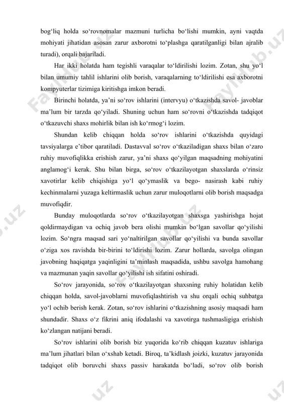 va bunda savollar o‘ziga xos ravishda bir-birini to‘ldirishi lozim. zarur hollarda, savolga olingan javobning haqiqatga yaqinligini ta’minlash maqsadida, ushbu savolga hamohang va mazmunan yaqin savollar qo‘yilishi ish sifatini oshiradi. so‘rov jarayonida, so‘rov o‘tkazilayotgan shaxsning ruhiy holatidan kelib chiqqan holda, savol-javoblarni muvofiqlashtirish va shu orqali ochiq suhbatga yo‘l ochib berish kerak. zotan, so‘rov ishlarini o‘tkazishning asosiy maqsadi ham shundadir. shaxs o‘z fikrini aniq ifodalashi va xavotirga tushmasligiga erishish ko‘zlangan natijani beradi. so‘rov ishlarini olib borish biz yuqorida ko‘rib chiqqan kuzatuv ishlariga ma’lum jihatlari bilan o‘xshab ketadi. biroq, ta’kidlash joizki, kuzatuv jarayonida tadqiqot olib boruvchi shaxs passiv harakatda bo‘ladi, so‘rov olib borish jarayonida esa ma’lumot olish to‘g‘ridan-to‘g‘ri amalga oshirilayotgani bois tadqiqotchidan chuqur bilim va kasb mahorati talab etiladi. axborot to‘plash va uni tahlil etishning yana bir metodi - sirtqi so‘rov o‘tkazish (anketa savollari). bunda so‘rov o‘tkazayotgan tadqiqotchi bir vaqtning o‘zida uning ishtirokisiz qo‘yilgan savollarga javob olishi mumkin. ushbu tadqi- kotni o‘tkazishda vaqtdan …
