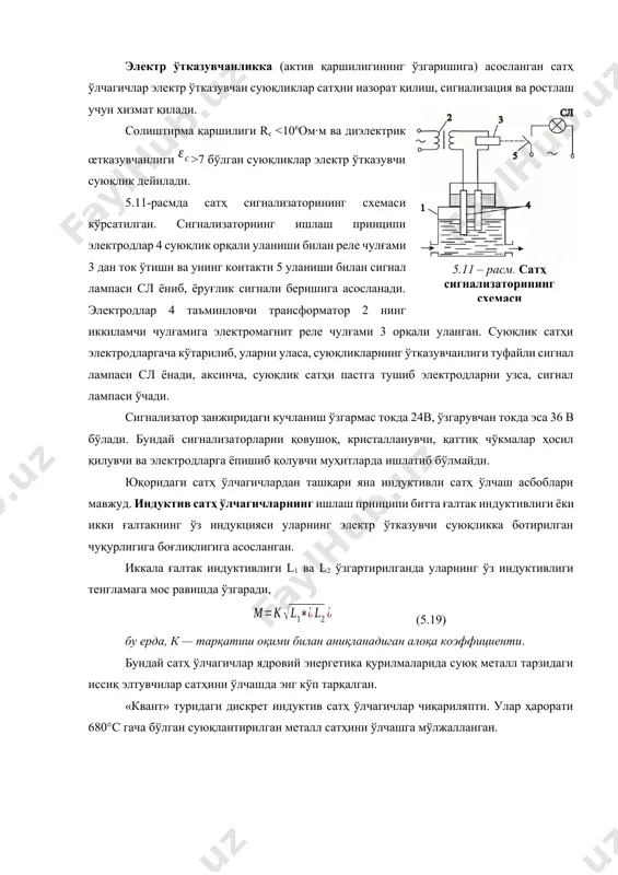осил қилувчи суюқликларнинг сатҳни ўлчашга ярамаслигини, шунингдек, суюқликнинг электр хоссаларининг ўзгаришига ва бирламчи ўзгарткични ўлчов асбоби билан улайдиган кабел сиғими ўзгаришига ғоят сезгирлигини киритиш мумкин. электр ўтказувчанликка (актив қаршилигининг ўзгаришига) асосланган сатҳ ўлчагичлар электр ўтказувчан суюқликлар сатҳни назорат қилиш, сигнализация ва ростлаш учун хизмат қилади.5.11 – расм. сатҳ сигнализаторининг схемаси солиштирма қаршилиги rс 7 бўлган суюқликлар электр ўтказувчи суюқлик дейилади. 5.11-расмда сатҳ сигнализаторининг схемаси кўрсатилган. сигнализаторнинг ишлаш принципи электродлар 4 суюқлик орқали уланиши билан реле чулғами 3 дан ток ўтиши ва унинг контакти 5 уланиши билан сигнал лампаси сл ёниб, ёруғлик сигнали беришига асосланади. электродлар 4 таъминловчи трансформатор 2 нинг иккиламчи чулғамига электромагнит реле чулғами 3 орқали уланган. суюқлик сатҳи электродларгача кўтарилиб, уларни уласа, суюқликларнинг ўтказувчанлиги туфайли сигнал лампаси сл ёнади, аксинча, суюқлик сатҳи пастга тушиб электродларни узса, сигнал лампаси ўчади. сигнализатор занжиридаги кучланиш ўзгармас токда 24в, ўзгарувчан токда эса 36 в бўлади. бундай сигнализаторларни қовушоқ, кристалланувчи, қаттиқ чўкмалар ҳосил …