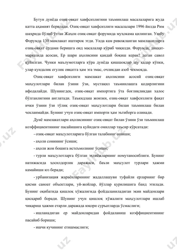 ларда ўсмаслиги; · ишланадиган ер майдонларидан фойдаланиш коэффициентининг пасайиб бориши; · ишчи кучининг етишмаслиги; · мамлакатга четдан арзон нархларда озиқ-овқат маҳсулотларининг киритилиши; · айрим қишлоқ хўжалиги маҳсулотлари ҳосилдорлиги ўсиш суръатларининг пасайиши; · қишлоқ хўжалигида кимёвий ўғит ва моддаларнинг ҳаддан ташқари кўп ишлатилиши ҳамда ирригация ва мелиорация ишларининг етарли даражада, ўз вақтида бажарилмаслиги, агротехника қоидаларига етарли даражада эътибор берилмаганлиги туфайли ерлар сифатининг ёмонлашиб, ер унумдорлигининг пасайиши. шунинг учун озиқ-овқат хавфсизлигини таъминлаш учун қуйидагиларни амалга ошириш лозим бўлади: · қишлоқ хўжалигида ер ва сув ресурсларидан унумли, самарали фойдаланишни таъминлашга қаратилган қонунчиликни мустаҳкамлаш, тегишли тадбирларни амалга ошириш; · қишлоқ хўжалиги маҳсулотлари таркибида озиқ-овқат маҳсулотлари улушининг юқори бўлишини таъминлаш; · қишлоқ хўжалиги маҳсулотларини ишлаб чиқаришни давлат томонидан қўллаб-қувватлаш, рағбатлантиришнинг сиёсий, ҳуқуқий, ижтимоий-иқтисодий чора-тадбирлари мажмуини ишлаб чиқиш ҳамда амалга ошириш; · қишлоқ хўжалиги маҳсулотларини ишлаб чиқариш, сақлаш, қайта ишлашнинг моддий-техника базасини мустаҳкамлаш, замонавий технологиялардан кенг фойдаланиш; · уруғчилик ва наслчиликнинг сифатини ошириш; · илмий ва …