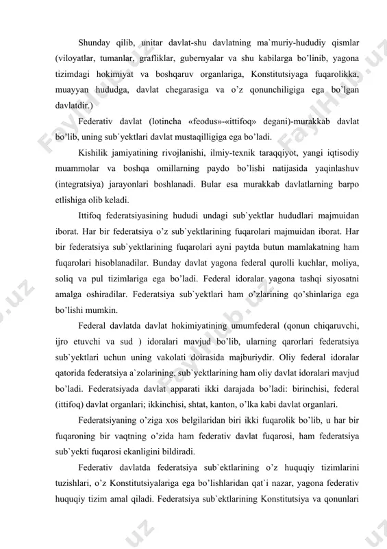 diradi. federativ davlatda federatsiya sub`ektlarining o’z huquqiy tizimlarini tuzishlari, o’z konstitutsiyalariga ega bo’lishlaridan qat`i nazar, yagona federativ huquqiy tizim amal qiladi. federatsiya sub`ektlarining konstitutsiya va qonunlari federal konstitutsiya va qonunlarga to’la muvofik kelishi, ularga zid bo’lmasligi lozim. federatsiya sub`yekti konstitutsiyada ko’rsatilgan o’z sud idoralari va boshka huquqni muhofaza qiluvchi idoralariga ega bo’lishi kerak. oliy sud federatsiya sub`yektlari sudlarining qarorlari ustidan shikoyatlarni ko’rib chiqmaydi yoki maxsus ko’rsatilgan holatlardagina qarab chiqishi mumkin. 1994 yilda dunyoda 21 ta federativ davlat mavjud edi. jumladan, aqsh, avstraliya, rossiya, germaniya, braziliya, shveytcariya, avstriya, pokiston, hindiston, malayziya federativ davlatlardir. odatda federatsiya shartnoma asosida yoki konstitutsiya qabul qilish yo’li bilan paydo bo’ladi. davlat tuzilishi murakkab shaklining yangi bir turi –bu konfederativ davlatdir. konfederatsiya davlatlarning muayyan ittifoqi bo’lib, siyosiy, harbiy, iqtisodiy maqsadlar uchun shartnoma yoki bitim asosida tuziladi. konfederatsiya odatda muvaqqat bo’ladi. keyinchalik konfederatsiyalar yo federatsiyalarga birlashadilar. (aksh, shveytsariya) yoki tarqab ketadilar (avstriya-vengriya). konfederatsiya a`zosi bo’lgan davlatlar hokimiyatni mustaqil …