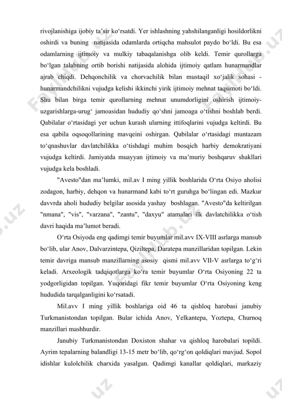 lo temirdan foydalanish dehqonchilikni rivojlanishiga ijobiy taʼsir ko‘rsatdi. yer ishlashning yahshilanganligi hosildorlikni oshirdi va buning natijasida odamlarda ortiqcha mahsulot paydo bo‘ldi. bu esa odamlarning ijtimoiy va mulkiy tabaqalanishga olib keldi. temir qurollarga bo‘lgan talabning ortib borishi natijasida alohida ijtimoiy qatlam hunarmandlar ajrab chiqdi. dehqonchilik va chorvachilik bilan mustaqil xo‘jalik sohasi - hunarmandchilikni vujudga kelishi ikkinchi yirik ijtimoiy mehnat taqsimoti bo‘ldi. shu bilan birga temir qurollarning mehnat unumdorligini oshirish ijtimoiy-uzgarishlarga-urug‘ jamoasidan hududiy qo‘shni jamoaga o‘tishni boshlab berdi. qabilalar o‘rtasidagi yer uchun kurash ularning ittifoqlarini vujudga keltirdi. bu esa qabila oqsoqollarining mavqeini oshirgan. qabilalar o‘rtasidagi muntazam to‘qnashuvlar davlatchilikka o‘tishdagi muhim bosqich harbiy demokratiyani vujudga keltirdi. jamiyatda muayyan ijtimoiy va maʼmuriy boshqaruv shakllari vujudga kela boshladi. "avesto"dan maʼlumki, mil.av i ming yillik boshlarida o‘rta osiyo aholisi zodagon, harbiy, dehqon va hunarmand kabi to‘rt guruhga bo‘lingan edi. mazkur davvrda aholi hududiy belgilar asosida yashay boshlagan. "avesto"da keltirilgan "nmana", "vis", "varzana", "zantu", "daxyu" atamalari ilk …