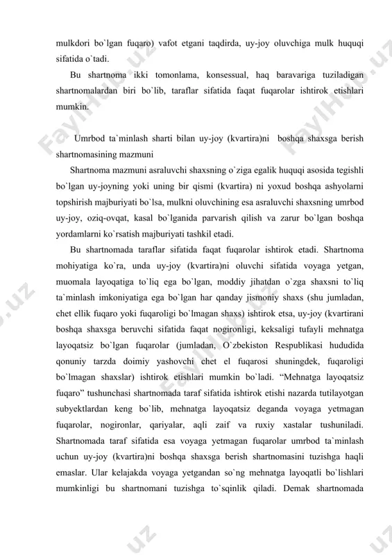 otgan subyektlardan keng bo`lib, mehnatga layoqatsiz deganda voyaga yetmagan fuqarolar, nogironlar, qariyalar, aqli zaif va ruxiy xastalar tushuniladi. shartnomada taraf sifatida esa voyaga yetmagan fuqarolar umrbod ta`minlash uchun uy-joy (kvartira)ni boshqa shaxsga berish shartnomasini tuzishga haqli emaslar. ular kelajakda voyaga yetgandan so`ng mehnatga layoqatli bo`lishlari mumkinligi bu shartnomani tuzishga to`sqinlik qiladi. demak shartnomada umrbod ta`minlanishga muxtoj taraf sifatida qariyalar, nogironlar ishtirok etishlari mumkin. umrbod asrash sharti bilan uy-joy (kvartira)ni topshirish shartnomasi tuzilishi va ijro etilishida qonuniylikni ta`minlash inson huquqlarini himoya qilish, mamlakatda qonuniylik muhitini qaror toptirishda katta ahamiyatga ega. mazkur shartnomada mehnat qilish yoshida bo`lgan mehnatga layoqatli shaxslar kreditor sifatida qatnasha olmaydilar, chunki mehnatga layoqatli shaxs uy-joyni yoki boshqa ashyosini asraluvchi shaxs sifatida boshqa birovga topshirishi – uning mehnat qilmay yashashiga va jamiyat oldida axloqqa to`g`ri kelmaydigan holat yuz berishiga sabab bo`ladi. demak, bunday shartnomada nogironlar, shuningdek, qarilik pensiyasini olish yoshiga yetgan shaxslar kreditor sifatida qatnashadilar. mulkni oluvchi fuqaro muomala …