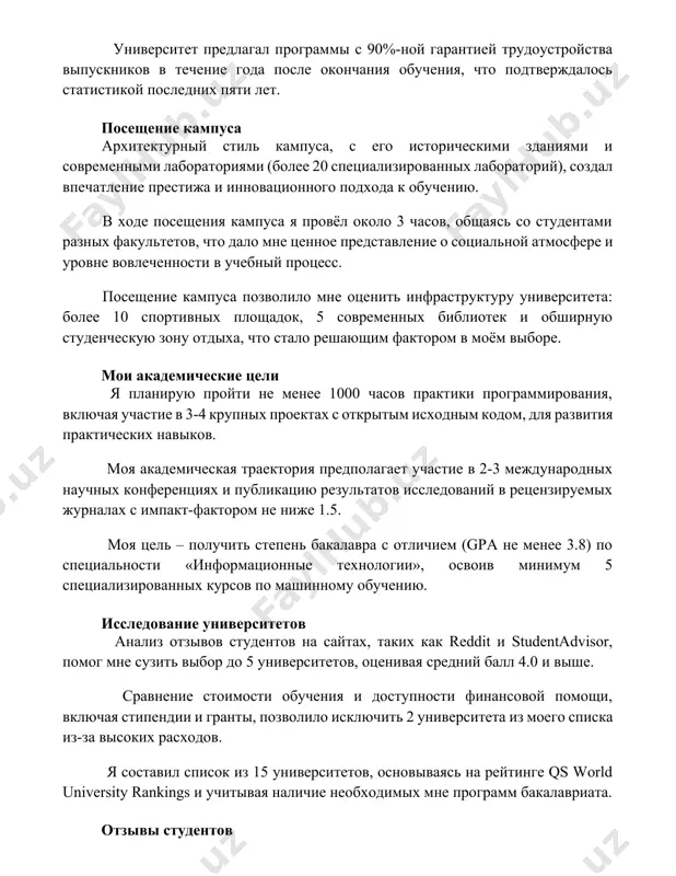 heniya kampusa ya provyol okolo 3 chasov, obshayas so studentami raznix fakultetov, chto dalo mne tsennoe predstavlenie o sotsialnoy atmosfere i urovne vovlechennosti v uchebniy protsess. poseshenie kampusa pozvolilo mne otsenit infrastrukturu universiteta: bolee 10 sportivnix ploshadok, 5 sovremennix bibliotek i obshirnuyu studencheskuyu zonu otdixa, chto stalo reshayushim faktorom v moyom vibore. moi akademicheskie tseli ya planiruyu proyti ne menee 1000 chasov praktiki programmirovaniya, vklyuchaya uchastie v 3-4 krupnix proektax s otkritim isxodnim kodom, dlya razvitiya prakticheskix navikov. moya akademicheskaya traektoriya predpolagaet uchastie v 2-3 mejdunarodnix nauchnix konferentsiyax i publikatsiyu rezultatov issledovaniy v retsenziruemix jurnalax s impakt-faktorom ne nije 1.5. moya tsel – poluchit stepen bakalavra s otlichiem (gpa ne menee 3.8) po spetsialnosti «informatsionnie texnologii», osvoiv minimum 5 spetsializirovannix kursov po mashinnomu obucheniyu. issledovanie universitetov analiz otzivov studentov na saytax, takix kak reddit i studentadvisor, pomog mne suzit vibor do 5 universitetov, otsenivaya sredniy ball 4.0 i vishe. sravnenie …