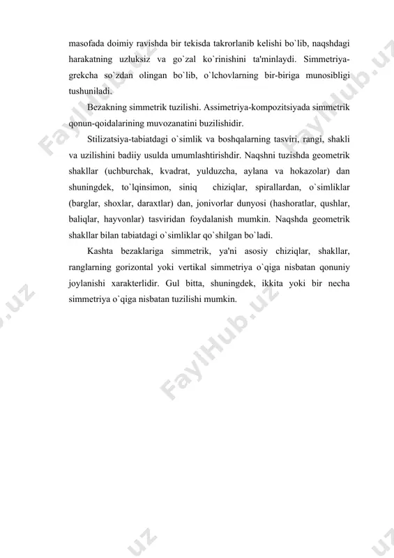 ravishda bir tekisda takrorlanib kelishi bo`lib, naqshdagi harakatning uzluksiz va go`zal ko`rinishini ta'minlaydi. simmetriya-grekcha so`zdan olingan bo`lib, o`lchovlarning bir-biriga munosibligi tushuniladi. bezakning simmetrik tuzilishi. assimetriya-kompozitsiyada simmetrik qonun-qoidalarining muvozanatini buzilishidir. stilizatsiya-tabiatdagi o`simlik va boshqalarning tasviri, rangi, shakli va uzilishini badiiy usulda umumlashtirishdir. naqshni tuzishda geometrik shakllar (uchburchak, kvadrat, yulduzcha, aylana va hokazolar) dan shuningdek, to`lqinsimon, siniq chiziqlar, spirallardan, o`simliklar (barglar, shoxlar, daraxtlar) dan, jonivorlar dunyosi (hashoratlar, qushlar, baliqlar, hayvonlar) tasviridan foydalanish mumkin. naqshda geometrik shakllar bilan tabiatdagi o`simliklar qo`shilgan bo`ladi. kashta bezaklariga simmetrik, ya'ni asosiy chiziqlar, shakllar, ranglarning gorizontal yoki vertikal simmetriya o`qiga nisbatan qonuniy joylanishi xarakterlidir. gul bitta, shuningdek, ikkita yoki bir necha simmetriya o`qiga nisbatan tuzilishi mumkin. 3-rasm. bezakning summetrik tuzilishi kashtada gul ko`pincha yopiq yuzada, ya'ni qandaydir geometrik shakl bilan chegaralangan yuzada tuziladi. bu kvadrat yoki to`g`ri to`rtburchak shaklidagi dasturxon, so`zana, palak, zardevor, kirpich, choyshab, belbog`, yostiq ustiga yopiladigan jildi, dastro`mol va hokazolar bo`lishi mumkin. buyum shakliga va …