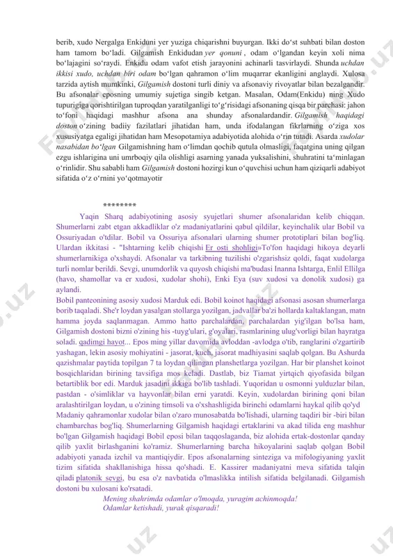 ning uzoq oʻtmishdagi izlari boʻlishi mumkin. masalan gilgamish urukni idora qilgani, uning maʻbuda ishtarga munosabati ( bu esa podsho hokimiyatining kohinlarga qarshi kurashini aks ettiradi) ana shunday epizodlardir. biroq gilgamish toʻgʻrisidagi doston ga baʻzi bir mifologik afsonalar ham kiritilgan , bu butun olamning suv bosishi va odamning yaratilishi toʻgʻrisidagi qadimgi qissalar bilan bogʻliqdir. dostonning bosh qismida uchdan ikki boʻlagi xudo va bir boʻlagi odam boʻlagi gilgamishning uruk degan qadimgi shaharda qanday podsholik qilgani, shahar devorlari qurishga va xudolarga atab ibodatxonalar solishga xalqini majbur etib, qattiq zulm qilgani hikoya qilingan. uruk aholisi mbunday ogʻir qismatga chiday olmay, xudolarga shikoyat qilgan, xudolar ham bu shikoyatlarni nazarga olib, gʻayri tabiiy bir kuchga ega boʻlgan enkidu nomli pahlavonni yaratganlar. enkidu vahshiy hayvonlar orasida yashagan , shu vahshiy hayvonlar bilan birga ov qilgani va suv ichagani borgan. ovchilarning vahshiy hayvonlarni ovlashiga enkidu toʻsqinlik qilgan, shunda ovchilarning biri yordam soʻrab gilgamishga murojaat qilgan. bu ibtidoiy qahramonni …
