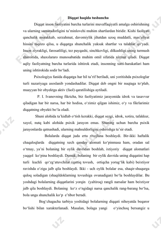 k) echki va uning bolalari haqidagi ertakni zo‘p qiziqish bilan tinglaydi. bo‘pi kelib eshikni taqqillatgani hikoya qilganda, sasha bo‘pining qanday taqqillatganini ko‘rmokchi bo‘lib, devorga tap-tap etib uradi, lekin ba’zan taqillatishga shy qadap maxliyo bo‘lib ketganidan ertakni tamomila unutib qo‘yadi. ilk bolalik davridagi bolalarda diqqatning bo‘linuvchanligi juda zaif, ko‘lami esa tor bo‘ladi. bu yoshdagi bolalar diqqatlarini faqat ko‘zlariga yaqqol ko‘pinib turgan bir narsaga qapata oladilar, ilk bolalik davridagi bolalar diqqatining rivojlanishida nutqning roli juda kattadir. bolaning tili chiqib nutqni egallay boshlashi, katta kishilar bilan muomalada bo‘lishdan tashqari, ularning ko‘rsatmalarini bajarish imkoniyatini ham beradi. yuqorida aytib o‘tganimizdek, kichik yoshli bolalar kattalarga qarashishni imkoniyatlari boricha ularning mehnatlariga aralashishni juda yoqtiradilar. kattalarning iltimos va topshiriqlarini bajonu-dil ado etadilar. o‘z o‘ziga xizmat ko‘rsatishga oid oddiy yumushlarni qiziqib bajaradilar, ota-onalarining uy-xo‘jalik ishlarida qarashishga harakat qiladi. mana shylarning hammasi diqqatni ma’lum darajada to‘plash va muayyan bir maqsadga qaratishni talab etadi. bu esa bolalarda ixtiyoriy diqqatning rivojlanishiga asos …
