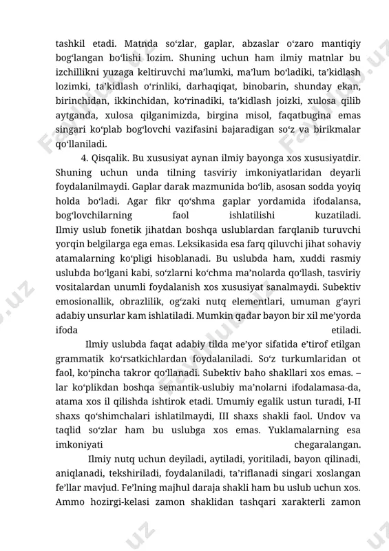 y tilda me’yor sifatida e’tirof etilgan grammatik ko‘rsatkichlardan foydalaniladi. so‘z turkumlaridan ot faol, ko‘pincha takror qo‘llanadi. subektiv baho shakllari xos emas. –lar ko‘plikdan boshqa semantik-uslubiy ma’nolarni ifodalamasa-da, atama xos il qilishda ishtirok etadi. umumiy egalik ustun turadi, i-ii shaxs qo‘shimchalari ishlatilmaydi, iii shaxs shakli faol. undov va taqlid so‘zlar ham bu uslubga xos emas. yuklamalarning esa imkoniyati chegaralangan. ilmiy nutq uchun deyiladi, aytiladi, yoritiladi, bayon qilinadi, aniqlanadi, tekshiriladi, foydalaniladi, ta’riflanadi singari xoslangan fe’llar mavjud. fe’lning majhul daraja shakli ham bu uslub uchun xos. ammo hozirgi-kelasi zamon shaklidan tashqari xarakterli zamon ko‘rsatkichi yo‘q. kishilik olmoshlari kam qo‘llaniladi. bu gap faqat muallif va men ma’nolarida qo‘llaniladigan hamda kamtarlik ma’nosini ifodalaydigan biz olmoshiga tegishli emas. ilmiy uslubilda demak, xullas, darhaqiqat, haqiqatan, shubhasiz, albatta, darvoqye, masalan, jumladan, ayniqsa, xususan, aksincha, afsuski singari modal so‘zlar va modal ma’no anglatuvchi boshqa birliklar keng qыllaniladi. shu tarzda ilmiy uslubning ammo, lekin kabi o‘z bog‘lovchilari, bilan, uchun, kabi, …