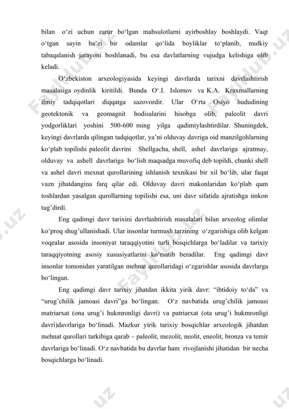 hlay boshlaydi. vaqt o‘tgan sayin ba’zi bir odamlar qo‘lida boyliklar to‘planib, mulkiy tabaqalanish jarayoni boshlanadi, bu esa davlatlarning vujudga kelishiga olib keladi. o‘zbekiston arxeologiyasida keyingi davrlarda tarixni davrlashtirish masalasiga oydinlik kiritildi. bunda o‘.i. islomov va k.a. kraxmallarning ilmiy tadqiqotlari diqqatga sazovordir. ular o‘rta osiyo hududining geotektonik va geomagnit hodisalarini hisobga olib, paleolit davri yodgorliklari yoshini 500-600 ming yilga qadimiylashtirdilar. shuningdek, keyingi davrlarda qilingan tadqiqotlar, ya’ni olduvay davriga oid manzilgohlarning ko‘plab topilishi paleolit davrini shellgacha, shell, ashel davrlariga ajratmay, olduvay va ashell davrlariga bo‘lish maqsadga muvofiq deb topildi, chunki shell va ashel davri mexnat qurollarining ishlanish texnikasi bir xil bo‘lib, ular faqat vazn jihatdangina farq qilar edi. olduvay davri makonlaridan ko‘plab qum toshlardan yasalgan qurollarning topilishi esa, uni davr sifatida ajratishga imkon tug’dirdi. eng qadimgi davr tarixini davrlashtirish masalalari bilan arxeolog olimlar ko‘proq shug’ullanishadi. ular insonlar turmush tarzining o‘zgarishiga olib kelgan voqealar asosida insoniyat taraqqiyotini turli bosqichlarga bo‘ladilar va tarixiy taraqqiyotning …