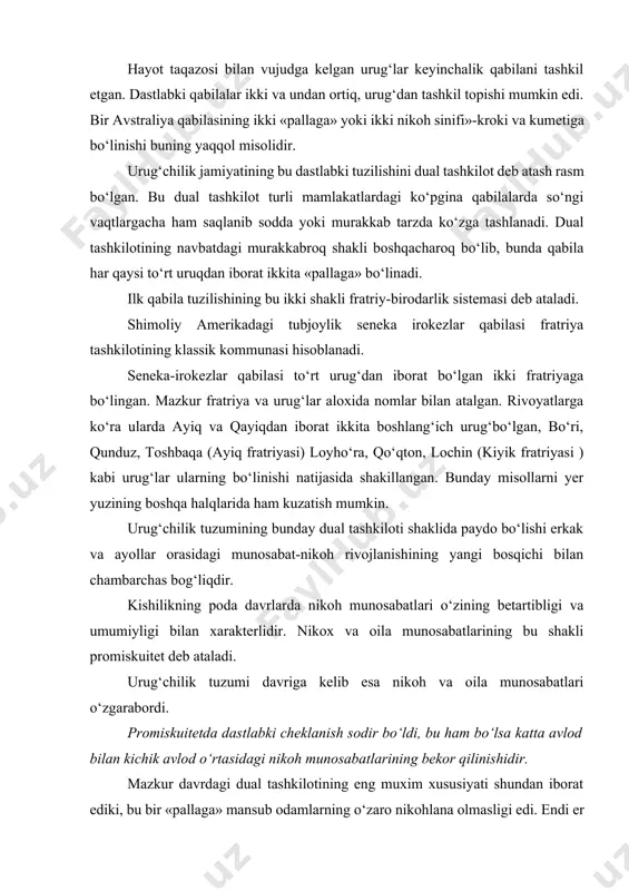 birlikka ega bo‘lgan kishilar majmuasidan iboratdir. hayot taqazosi bilan vujudga kelgan urug‘lar keyinchalik qabilani tashkil etgan. dastlabki qabilalar ikki va undan ortiq, urug‘dan tashkil topishi mumkin edi. bir avstraliya qabilasining ikki «pallaga» yoki ikki nikoh sinifi»-kroki va kumetiga bo‘linishi buning yaqqol misolidir. urug‘chilik jamiyatining bu dastlabki tuzilishini dual tashkilot deb atash rasm bo‘lgan. bu dual tashkilot turli mamlakatlardagi ko‘pgina qabilalarda so‘ngi vaqtlargacha ham saqlanib sodda yoki murakkab tarzda ko‘zga tashlanadi. dual tashkilotining navbatdagi murakkabroq shakli boshqacharoq bo‘lib, bunda qabila har qaysi to‘rt uruqdan iborat ikkita «pallaga» bo‘linadi. ilk qabila tuzilishining bu ikki shakli fratriy-birodarlik sistemasi deb ataladi. shimoliy amerikadagi tubjoylik seneka irokezlar qabilasi fratriya tashkilotining klassik kommunasi hisoblanadi. seneka-irokezlar qabilasi to‘rt urug‘dan iborat bo‘lgan ikki fratriyaga bo‘lingan. mazkur fratriya va urug‘lar aloxida nomlar bilan atalgan. rivoyatlarga ko‘ra ularda ayiq va qayiqdan iborat ikkita boshlang‘ich urug‘bo‘lgan, bo‘ri, qunduz, toshbaqa (ayiq fratriyasi) loyho‘ra, qo‘qton, lochin (kiyik fratriyasi ) kabi urug‘lar ularning bo‘linishi …