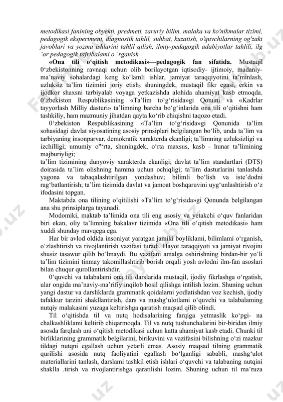 ik, o'quv - uslubiy qo'llanmalar, ona tili o'qitish metodikasi fanining obyekti, predmeti, zaruriy bilim, malaka va ko'nikmalar tizimi, pedagogik eksperiment, diagnostik tahlil, suhbat, kuzatish, o'quvchilarning og'zaki javoblari va yozma ishlarini tahlil qilish, ilmiy-pedagogik adabiyotlar tahlili, ilg ‘or pedagogik tajribalami o ‘rganish «ona tili o‘qitish metodikasi»—pedagogik fan sifatida. mustaqil 0‘zbekistonning ravnaqi uchun olib borilayotgan iqtisodiy- ijtimoiy, madaniy-ma’naviy sohalardagi keng ko‘lamli ishlar, jamiyat taraqqiyotini ta’minlash, uzluksiz ta’lim tizimini joriy etish5 shuningdek, mustaqil fikr egasi, erkin va ijodkor shaxsni tarbiyalab voyaga yetkazishda alohida ahamiyat kasb etmoqda. 0‘zbekiston respublikasining «ta’lim to‘g‘risida»gi qonuni va «kadrlar tayyorlash milliy dasturi» ta’limning barcha bo‘g‘inlarida ona tili o‘qitishni ham tashkiliy, ham mazmuniy jihatdan qayta ko‘rib chiqishni taqozo etadi. 0‘zbekiston respublikasining «ta’lim to‘g‘risida»gi qonunida ta’lim sohasidagi davlat siyosatining asosiy prinsiplari belgilangan bo‘lib, unda ta’lim va tarbiyaning insonparvar, demokratik xarakterda ekanligi; ta’limning uzluksizligi va izchilligi; umumiy o"‘rta, shuningdek, o‘rta maxsus, kasb - hunar ta’limining majburiyligi; ta’lim tizimining dunyoviy xarakterda ekanligi; davlat …