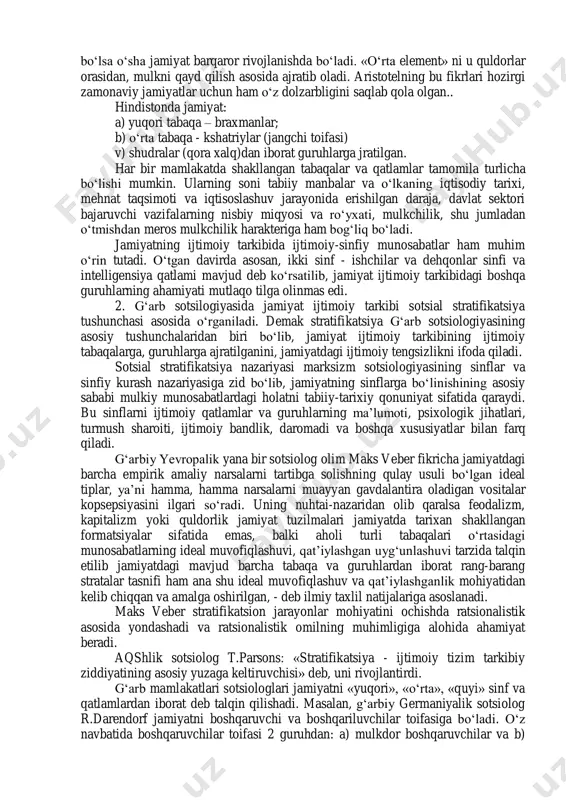 di: aristotel «siyosat» asarida jamiyatni quyidagi tabaqalarga ajratadi: 1. dehqonlar. 2. hunarmandlar. 3. savdogarlar. 4. yollanma ishchilar. 5. harbiylar. platondan farqi o„laroq aristotel quldorlik tuzumini himoya qiladi. uning fikricha qullar- bu mehnat qurolidir. ular og„ir jismoniy mehnatni bajarishga moslashtirilib, baquvat qilib yaratilgandir. erkin fuqaro esa bu vazifani uddalay olmaydi, lekin boshqaruvga layoqatlidir. aristotel shunday ilg„or fikrni ilgari suradiki, jamiyatning farovonligi undagi boylarning ko„pligi, yoki kambag„allarni kamligi bilan belgilanmaydi. qaysi jamiyatda «o„rta element» salohiyati yuqori bo„lsa o„sha jamiyat barqaror rivojlanishda bo„ladi. «o„rta element» ni u quldorlar orasidan, mulkni qayd qilish asosida ajratib oladi. aristotelning bu fikrlari hozirgi zamonaviy jamiyatlar uchun ham o„z dolzarbligini saqlab qola olgan.. hindistonda jamiyat: a) yuqori tabaqa – braxmanlar; b) o„rta tabaqa - kshatriylar (jangchi toifasi) v) shudralar (qora xalq)dan iborat guruhlarga jratilgan. har bir mamlakatda shakllangan tabaqalar va qatlamlar tamomila turlicha bo„lishi mumkin. ularning soni tabiiy manbalar va o„lkaning iqtisodiy tarixi, mehnat taqsimoti va iqtisoslashuv jarayonida …