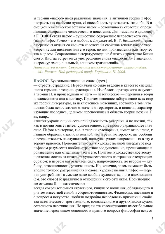 слёзы». в истории литературы термин «пафос» имел различные значения: в античной теории пафос – страсть как свойство души, её способность чувствовать что-либо. в немецкой классической эстетике пафос – совокупность страстей, определяющая содержание человеческого поведения. для немецкого философа г. в. ф. гегеля пафос – сущностное содержание человеческого «я» (напр., пафос ромео – его любовь к джульетте). в. г. белинский впервые переносит акцент со свойств человека на свойства текста: пафос характерен не для писателя или его героя, но для произведения или творчества в целом. современное литературоведение близко к трактовке белинского. иногда встречается употребление слова «пафосный» в значении «чересчур эмоциональный, слишком трагический». литература и язык. современная иллюстрированная энциклопедия. — м.: росмэн. под редакцией проф. горкина а.п. 2006. пафос. буквальное значение слова (греч.) — страсть, страдание. первоначально было введено в качестве специального термина в теорию красноречия. из области ораторского искусства термин п. и производный от него — патетическое — перешли в теорию словесности или …
