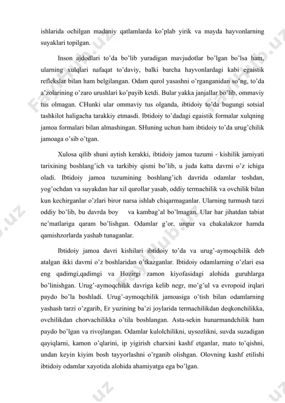 ib negr, mo’g’ul va evropoid irqlari paydo bo’la boshladi. urug’-aymoqchilik jamoasiga o’tish bilan odamlarning yashash tarzi o’zgarib, er yuzining ba’zi joylarida termachilikdan deqkonchilikka, ovchilikdan chorvachilikka o’tila boshlangan. asta-sekin hunarmandchilik ham paydo bo’lgan va rivojlangan. odamlar kulolchilikni, uysozlikni, suvda suzadigan qayiqlarni, kamon o’qlarini, ip yigirish charxini kashf etganlar, mato to’qishni, undan keyin kiyim bosh tayyorlashni o’rganib olishgan. olovning kashf etilishi ibtidoiy odamlar xayotida alohida ahamiyatga ega bo’lgan. insoniyatning eng qadimgi ajdodi turli evvoyi hayvonlar qurshovida yashagan. har bir jonzot ovqat bilan tirik, jonivorlar bir-birini tutib eydi. odamlar ham tabiatdagi hayvonlar va mevalar bilan ovqatlanadilar. hayvonlarni ovlash va mevalarni qoqish ularning ildizlarini kavlab olish uchun qurollar kerak bo’lgan. eng qadimgi odamlar dastlab oddiy tayoq va toshlardan uzoq vaqt foydalanib kelishgan. keyinchalik tosh va yog’ochdan ov hamda mehnat qurollari yasashgan. chunki oddiy tumtoq tosh bilan hayvon terisini shilish, kesish, go’shtni nimta va bo’laklarga ajratish mumkin bo’lmagan. ildizida mevasi bor o’simliklarni kovlab ham bo’lmagan. …