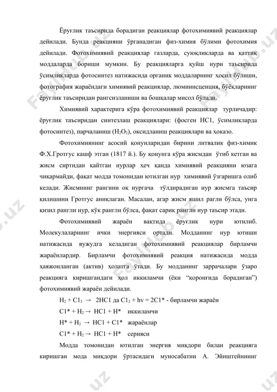 ий эквиваленти қонуни билан тушунтирилади (1912 й.). бу қонунга кўра неча квант ёруғлик ютилса, шунча молекула (атом) бирламчи фотохимиявий реакцияга киришади. демак, реакцияга киришаётган модда томонидан ютилган ҳар бир қават фақат биргина молекула ёки атомни ўзгартириши мумкин.шундай қилиб, ёруғлик ютилиши натижасида ҳосил бўладиган модда миқдории ютилаётган ёруғлик энергияси миқдорига пропорционалдир. эйнштейн қонуни фақат бирламчи жараёнлар учун тўғри келади. бирламчи жараёндан кейин одатда иккиламчи, яъни қоронғида борадиган жараёнлар содир бўлади. натижада, ютилган квантлар сонига нисбатан ўзгаришга учраган молекулалар сони анча ортиқ бўлади. фотосинтез. фотохимиявий реакцияларнинг энг асосийси ўсимликларда қуёш нури таъсирида карбонат ангидрид ва сувдан органик моддалрнинг фотосинтезидир. бу таҳлимотнинг асосчиси к.а.тимирязевдир (1868й.) тимирязев фотосинтезда хлорофилл сенсибилизатор эканлигини кўрсатади. фотосинтез жуда мураккаб жараён. бу жараённи бар қисми ёруғлик нурлари таъсирида содир бўлади, иккинчи қисми қоронғида ҳам бораверади. ёруғлик таъсирида хлорофилл квант нўрни ютиб, ҳаяжонланган холатга ўтади ва қатор оралиқ жараёнлардан сўнг сув молекуласини н атоми он радикалига парчалайди: х + hv …