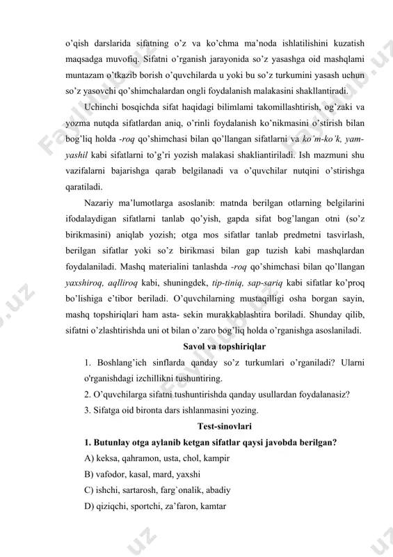 vvoyi ... (tulki); 3) predmetlarning belgisiga qarab topishmoqlarning javobini ayting lcabi mashqlardan foydalanish mumkin. sifatning nutqimizdagi, fikrni aniq va tushunarli ifolashdagi o’rnini puxta o’zlashtirishga erishish uchun ma’nodosh va zid ma’noli sifatlar ustida ishlash, o’qish darslarida sifatning o’z va ko’chma ma’noda ishlatilishini kuzatish maqsadga muvofiq. sifatni o’rganish jarayonida so’z yasashga oid mashqlami muntazam o’tkazib borish o’quvchilarda u yoki bu so’z turkumini yasash uchun so’z yasovchi qo’shimchalardan ongli foydalanish malakasini shakllantiradi. uchinchi bosqichda sifat haqidagi bilimlami takomillashtirish, og’zaki va yozma nutqda sifatlardan aniq, o’rinli foydalanish ko’nikmasini o’stirish bilan bog’liq holda -roq qo’shimchasi bilan qo’llangan sifatlarni va ko’m-ko’k, yam- yashil kabi sifatlarni to’g’ri yozish malakasi shakliantiriladi. ish mazmuni shu vazifalarni bajarishga qarab belgilanadi va o’quvchilar nutqini o’stirishga qaratiladi. nazariy ma’lumotlarga asoslanib: matnda berilgan otlarning belgilarini ifodalaydigan sifatlarni tanlab qo’yish, gapda sifat bog’langan otni (so’z birikmasini) aniqlab yozish; otga mos sifatlar tanlab predmetni tasvirlash, berilgan sifatlar yoki so’z birikmasi bilan gap tuzish kabi mashqlardan …