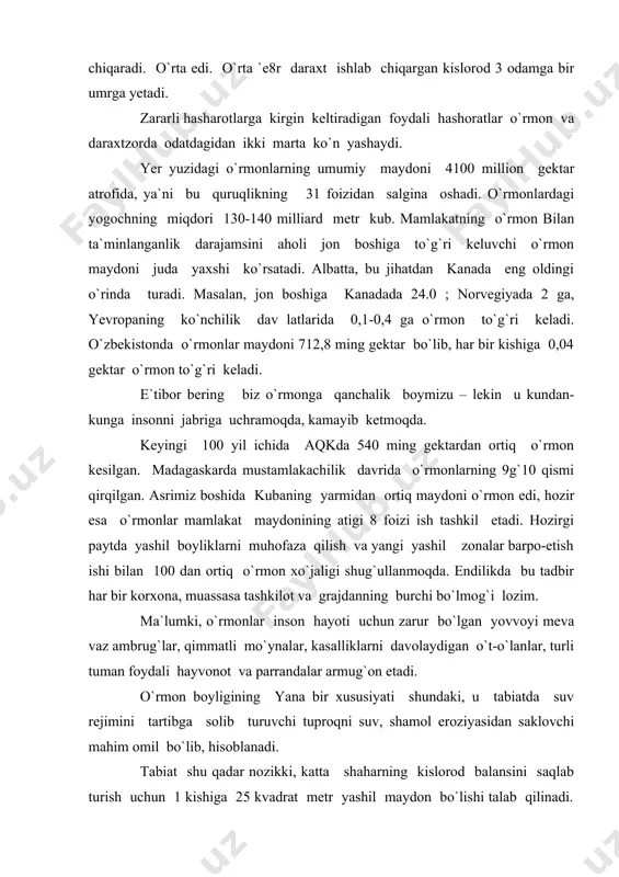 onot va parrandalar armug`on etadi. o`rmon boyligining yana bir xususiyati shundaki, u tabiatda suv rejimini tartibga solib turuvchi tuproqni suv, shamol eroziyasidan saklovchi mahim omil bo`lib, hisoblanadi. tabiat shu qadar nozikki, katta shaharning kislorod balansini saqlab turish uchun 1 kishiga 25 kvadrat metr yashil maydon bo`lishi talab qilinadi. daraxt va buta barglari, ko`katlar shahar osmonidagi changning 72 foizini ushlab qoladi. to`g`ri tanlanib o`tkazilgan daraxt va butazorlar shahar shovqinini ancha pasaytiradi. kuni alohida ta`kidlash lozimski, hozirgi paytda, o`zbekiston o`rmon resurslarini saqlab qolish va ko`paytirish tobora keskinlashmoqda. daraxtlar qoniqarsiz parvarish aritinayotganligi, zararkunandalar va kasalliklarga qarshi yetarli kurash olib borilmayotgani oqibatida o`rmon xo`jaligi korxonalari ishining samaradorligini pasayishiga olib kelmoqda. kunisi ajablanarliki xalq xo`jaligiga ishlatiladigan o`rmondan tayyerlanadigan yog`och mahsuloti yiliga 370-410 million kub metrni tashkil etadi. o`rmonning nafaqat foydasi, balki, «o`mron suvdemakdir, suv esa hosil va hayot manbai» deb baholanadi 1954 yil hindistonda o`tkazilgan o`rmonshunoslarning kongressida ko`rinib turibdiki o`rmon tabiatning buyuk boyligidir, u suv, …