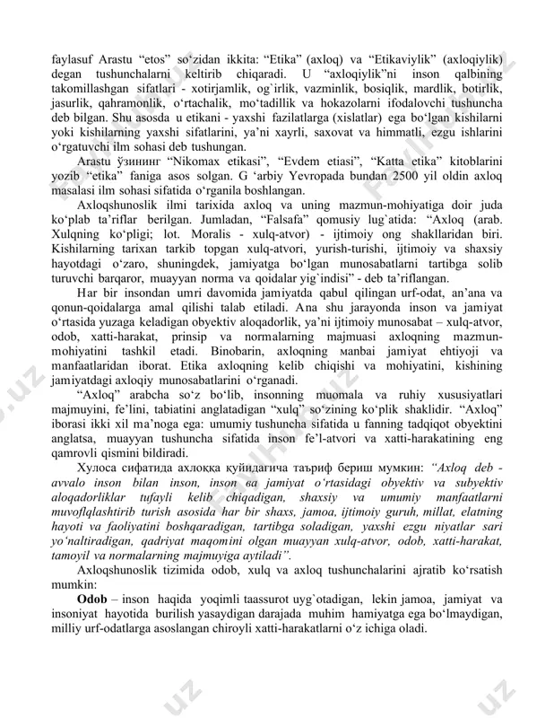 h shakllari (jamoatchilik tomonidan baho berish, qilingan ishni maʼqullash yoki qoralash) bilan belgilanadi. ахлоқнинг вужудга келиши, тарихий тараққиёти, инсон ва жамият ҳаётида тутган ўрнини ўрганувчи фан “этика” деб аталади. etika fani узоқ tarixga ega qadimiy fan бўлиб, bizda “axloq ilmi” ёки “odobnoma” nomlarи bilan ataб келинган. inson va jamiyat hayotida axloq talab qiluvchi, tartibga soluvchi, boshqaruvchi, yo‘naltiruvchi kuch bo‘lganligi uchun ham buyuk mutafakkirlar, shoirlar, olimlar, davlat va jamoat arboblarining diqqatini o‘ziga tortib kelgan. “etika” so‘zi qadimgi yunonistonlik mutafakkirlar tomonidan fanga kiritilgan. gomer “ethos” сўziни “birgalikda yashaydigan joy, uy, g`or, uya, in, makon” ma’nosida ишлатган. eramizdan avvalgi iv asrda yashagan “биринчи муаллим” номи билан танилган faylasuf arastu “etos” so‘zidan ikkita: “etika” (axloq) va “etikaviylik” (axloqiylik) degan tushunchalarni keltirib chiqaradi. u “axloqiylik”ni inson qalbining takomillashgan sifatlari - xotirjamlik, og`irlik, vazminlik, bosiqlik, mardlik, botirlik, jasurlik, qahramonlik, o‘rtachalik, mo‘tadillik va hokazolarni ifodalovchi tushuncha deb bilgan. shu asosda u etikani - yaxshi fazilatlarga (xislatlar) ega …