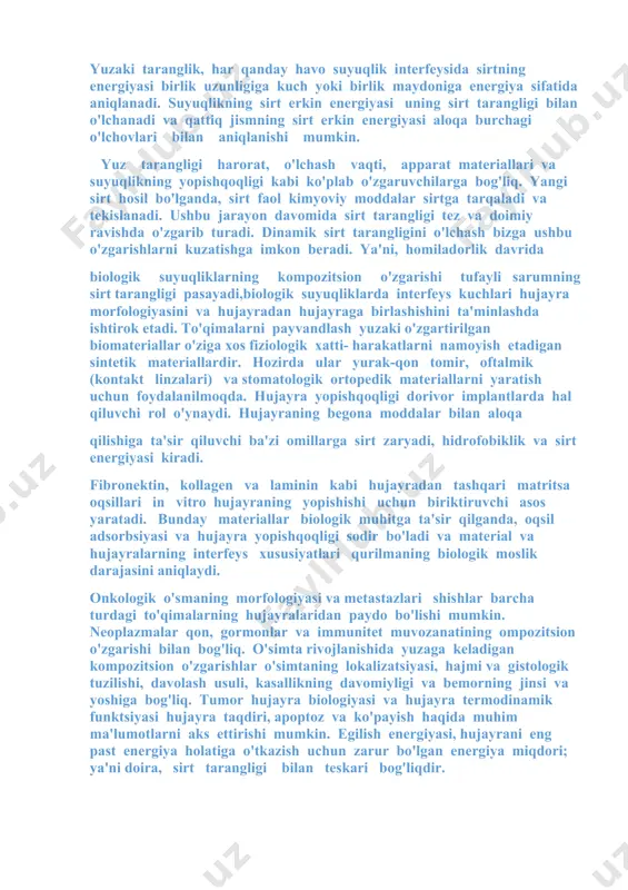 sir qiluvchi jozibali kuchlarni boshdan kechiradi. ommaviy fazada molekulalar nolga teng kuchga olib keladigan barcha yo'nalishlarda teng ravishda tortiladi; ammo sirtdagi yoki uning yaqinidagi molekulalar ularni suyuqlikning ichki qismiga tortishga moyil bo'lgan jozibali kuchga ega. yuzaki taranglik, har qanday havo suyuqlik interfeysida sirtning energiyasi birlik uzunligiga kuch yoki birlik maydoniga energiya sifatida aniqlanadi. suyuqlikning sirt erkin energiyasi uning sirt tarangligi bilan o'lchanadi va qattiq jismning sirt erkin energiyasi aloqa burchagi o'lchovlari bilan aniqlanishi mumkin. yuz tarangligi harorat, o'lchash vaqti, apparat materiallari va suyuqlikning yopishqoqligi kabi ko'plab o'zgaruvchilarga bog'liq. yangi sirt hosil bo'lganda, sirt faol kimyoviy moddalar sirtga tarqaladi va tekislanadi. ushbu jarayon davomida sirt tarangligi tez va doimiy ravishda o'zgarib turadi. dinamik sirt tarangligini o'lchash bizga ushbu o'zgarishlarni kuzatishga imkon beradi. ya'ni, homiladorlik davrida biologik suyuqliklarning kompozitsion o'zgarishi tufayli sarumning sirt tarangligi pasayadi,biologik suyuqliklarda interfeys kuchlari hujayra morfologiyasini va hujayradan hujayraga birlashishini ta'minlashda ishtirok etadi. to'qimalarni payvandlash yuzaki o'zgartirilgan biomateriallar …