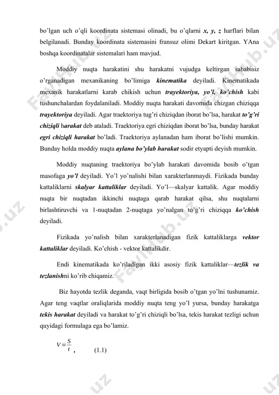 , shu nuqtalarni birlashtiruvchi va 1-nuqtadan 2-nuqtaga yo’nalgan to’g’ri chiziqqa ko’chish deyiladi. fizikada yo’nalish bilan xarakterlanadigan fizik kattaliklarga vektor kattaliklar deyiladi. ko’chish - vektor kattalikdir. endi kinematikada ko’riladigan ikki asosiy fizik kattaliklar—tezlik va tezlanishni ko’rib chiqamiz. biz hayotda tezlik deganda, vaqt birligida bosib o’tgan yo’lni tushunamiz. agar teng vaqtlar oraliqlarida moddiy nuqta teng yo’l yursa, bunday harakatga tekis harakat deyiladi va harakat to’g’ri chiziqli bo’lsa, tekis harakat tezligi uchun quyidagi formulaga ega bo’lamiz. , (1.1) bunda, s - bosib o’tilgan yo’l, t – vaqt. odatda, fizikada tezlik deganda moddiy nuqtaning traektoriya bo’ylab ko’chish tezligini va har bir momentdagi nuqtaning harakat yo’nalishini xarakterlovchi fizik kattalik tushuniladi. shu sababli traektoriyaning har bir nuqtasi uchun oniy tezlik tushunchasi kiritilgan. oniy tezlikni topish uchun x, u koordinata o’qlari tekisligida biror harakatning traektoriyasini quramiz va bu traektoriyaning cheksiz kichik biror dl qismiga mos bo’lgan ds ko’chishni ajratib, unga koordinata boshidan r1 va r2 radius-vektorlarni o’tkazamiz. …