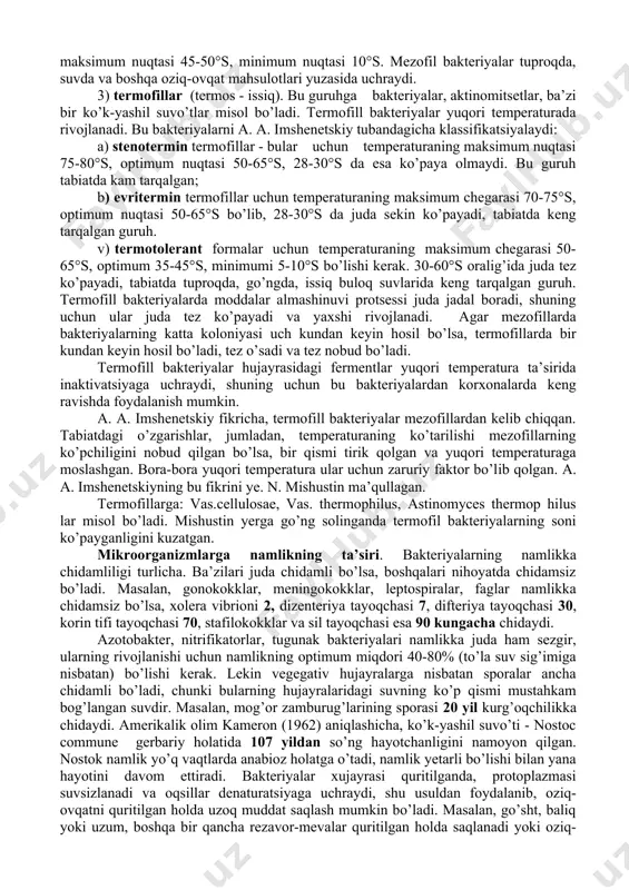 a maksimum nuqtalari. optimum nuqtasi eng qulay bo’lib, bunday temperaturada mikroorganizmlar tez ko’payadi va yaxshi rivojlanadi, minimum va maksimum nuqtalari esa ancha chegaralidir. temperaturaga munosabatiga ko’ra, mikroorganizmlarni quyidagi guruhlarga bo’lish mumkin: 1) psixrofillar (psixros - sovuq), bu guruhga mansub bakteriyalar evolyutsion taraqqiyotda past temperaturada yashashga moslashgan bo’ladi. bu guruh uchun temperaturaning optimum nuqtasi 20-25°s, minimumi esa 0°s dan past bo’lishi mumkin. psixrofil bakteriyalar uncha keng tarqalmagan. ular shimoliy dengiz suvlarida va tuproqlarida uchraydi. 2) mezofillar (mezos - o’rtacha). bu guruhga ko’pchilik mikroorganizmlar misol bo’ladi. bular uchun temperaturaning optimum nuqtasi 25-35°s bo’lsa, maksimum nuqtasi 45-50°s, minimum nuqtasi 10°s. mezofil bakteriyalar tuproqda, suvda va boshqa oziq-ovqat mahsulotlari yuzasida uchraydi. 3) termofillar (termos - issiq). bu guruhga bakteriyalar, aktinomitsetlar, ba’zi bir ko’k-yashil suvo’tlar misol bo’ladi. termofill bakteriyalar yuqori temperaturada rivojlanadi. bu bakteriyalarni a. a. imshenetskiy tubandagicha klassifikatsiyalaydi: a) stenotermin termofillar - bular uchun temperaturaning maksimum nuqtasi 75-80°s, optimum nuqtasi 50-65°s, 28-30°s da esa …