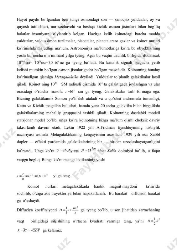 b, u faqat vaqtga bogliq. bunga ko’ra metagalaktikaninig yoshi yilga teng. koinot nurlari metagalaktikada haotik magnit maydoni ta’sirida sochilib, o’ziga xos trayektoriya bilan hapakatlanali. bu harakat diffusion harakat ga o’xshaydi. diffuziya koeffitsiyenti ga tyeng bo’lib, u son jihatidan zarrachaning vaqt birligidagi siljishining o’rtacha kvadrati yarmiga teng, ya’ni ga kelamiz. agar yugurish yo’li va yil desak, yilga ga tyeng bo’ladi. demak, metagalaktikamiz mavjud bo’lgandan beri yerga yorug’lik yiliga tyeng masofalardagi signallar yet ib kelishi mumkin. metagalaktikadagi jarayonlar gigant portlash natijasi deb qaraladi. dastlab juda yuqori zichlik va tyemperaturaga ega bo’lgan matyeriya portlashi sababli olam yaralgan deb taxmin qilinadi. dastab energiyalarda leptokvarklar va unversal o’zaro ta’sir tashuvchilari mavjud bo’lgan. keyinchalik tyemperaturaning sovushi sababli universal o’zaro ta’sir kuchsiz, elektromagnit va kuchli ta’sirlarga ajralgan. bunda mavjud matyeriya kvarklar, glyuonlar, leptonlar va fotonlardan iborat bo’lgan. ular barchasi tyermodinamik muvozanatda bo’lishgan. temperaturaning keyingi pasayishi natijasida kvark —glyuon plazma adronlarga aylangan va yadro hamda yulduzlar hosil bo’lgan. …