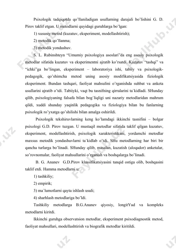 hirishning tasnifiy metodlarini tushuntirishda boshqacha yondashuvlar bor, lekin psixologik tekshirish empirik metod va psixologik metodlar orasida umuman, amalda “teng” belgisi qo’yiladi, ularning o’ziga xos jihatlarini aniqlash qiyinlashadi. psixologiyada boshqa fanlar analogiyasi bilan uchta metodlar tasnifini ko’rsatish maqsadga muvofiqdir: 1. empirik, tekshirish sub`ekti va ob`ektining tashqi real munosabatlari amalga oshiriladi; 2. nazariy, sub`ekt ob`ektning hayotiy modeli bilan o’zaro munosabatda bo’ladi; 3. sharhlash va tasvirlash, bunda sub`ekt «tashqaridan» ob`ektning simvolik – belgisi bilan munosabatda bo’ladi. birinchi guruh metodlarini ishlatishning natijasi ma`lumotlar hisoblanadi, ob`ekt sharoitini asboblar yordamida o’rganadi. nazariy metodlardan foydalanish natijasi tabiiy til belgisi yoki ochiq sxematik shakldagi predmet haqidagi bilim hisoblanadi. nihoyat, qayta ishlash – tushuntirish metodi – bu nazariy va eksperimental metodlarni qo’llashda, ularni o’zaro munosabati natijalarining “uchrashish joyi”dir. psixologik tekshirishning nazariy metodlarini sanab o’tamiz: 1) deduktiv – umumiydan xususiyga o’tish. natijasi – nazariya, qonun va boshqalar. 2) induktiv – omillarni umumlashtirish, xususiydan umumiyga o’tish. 3) modellashtirish – analogiya metodini …