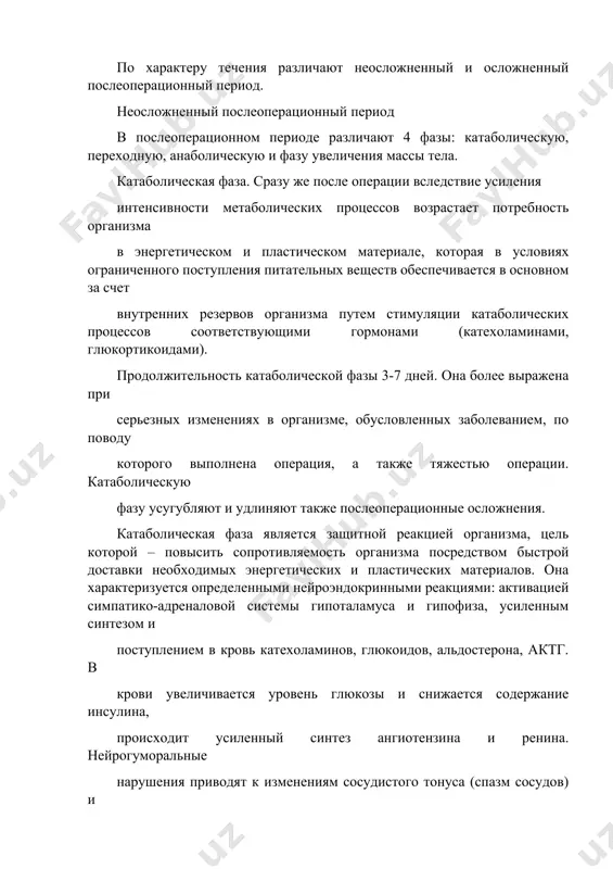 ия массы тела. катаболическая фаза. сразу же после операции вследствие усиления интенсивности метаболических процессов возрастает потребность организма в энергетическом и пластическом материале, которая в условиях ограниченного поступления питательных веществ обеспечивается в основном за счет внутренних резервов организма путем стимуляции катаболических процессов соответствующими гормонами (катехоламинами, глюкортикоидами). продолжительность катаболической фазы 3-7 дней. она более выражена при серьезных изменениях в организме, обусловленных заболеванием, по поводу которого выполнена операция, а также тяжестью операции. катаболическую фазу усугубляют и удлиняют также послеоперационные осложнения. катаболическая фаза является защитной реакцией организма, цель которой – повысить сопротивляемость организма посредством быстрой доставки необходимых энергетических и пластических материалов. она характеризуется определенными нейроэндокринными реакциями: активацией симпатико-адреналовой системы гипоталамуса и гипофиза, усиленным синтезом и поступлением в кровь катехоламинов, глюкоидов, альдостерона, актг. в крови увеличивается уровень глюкозы и снижается содержание инсулина, происходит усиленный синтез ангиотензина и ренина. нейрогуморальные нарушения приводят к изменениям сосудистого тонуса (спазм сосудов) и кровообращения в тканях, расстройствам микроциркуляции, нарушению тканевого …