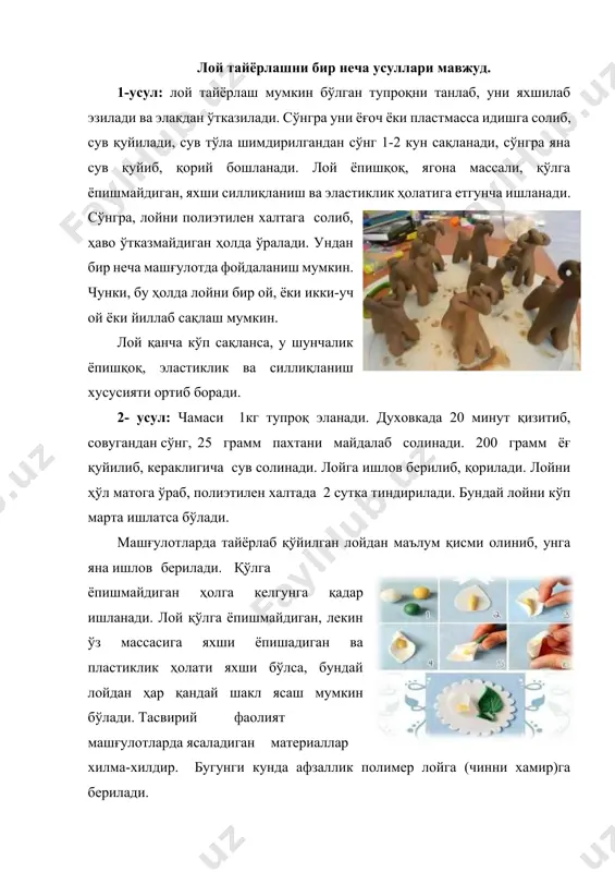 нки, бу ҳолда лойни бир ой, ёки икки-уч ой ёки йиллаб сақлаш мумкин. лой қанча кўп сақланса, у шунчалик ёпишқоқ, эластиклик ва силлиқланиш хусусияти ортиб боради. 2- усул: чамаси 1кг тупроқ эланади. духовкада 20 минут қизитиб, совугандан сўнг, 25 грамм пахтани майдалаб солинади. 200 грамм ёғ қуйилиб, кераклигича сув солинади. лойга ишлов берилиб, қорилади. лойни ҳўл матога ўраб, полиэтилен халтада 2 сутка тиндирилади. бундай лойни кўп марта ишлатса бўлади. машғулотларда тайёрлаб қўйилган лойдан маълум қисми олиниб, унга яна ишлов берилади. қўлга ёпишмайдиган ҳолга келгунга қадар ишланади. лой қўлга ёпишмайдиган, лекин ўз массасига яхши ёпишадиган ва пластиклик ҳолати яхши бўлса, бундай лойдан ҳар қандай шакл ясаш мумкин бўлади. тасвирий фаолият машғулотларда ясаладиган материаллар хилма-хилдир. бугунги кунда афзаллик полимер лойга (чинни хамир)га берилади. полимер лой ёки чинни хамир полимер лой ёки чинни хамирнинг келиб чиқиш тарихига кўра аргентинада ихтиро қилинган бўлиб, ундан ажойиб гуллар, шакллар яратилади, бугунги кунда бу материалдан ноёб маҳсулотларни …