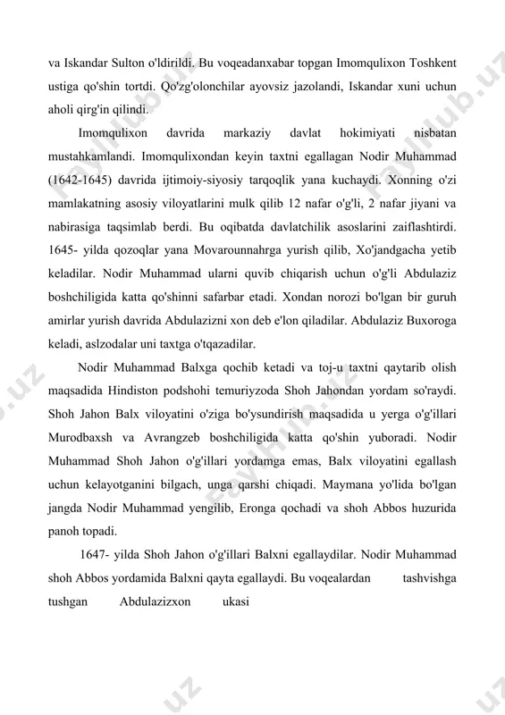 shin yuboradi. nodir muhammad shoh jahon o'g'illari yordamga emas, balx viloyatini egallash uchun kelayotganini bilgach, unga qarshi chiqadi. maymana yo'lida bo'lgan jangda nodir muhammad yengilib, eronga qochadi va shoh abbos huzurida panoh topadi. 1647- yilda shoh jahon o'g'illari balxni egallaydilar. nodir muhammad shoh abbos yordamida balxni qayta egallaydi. bu voqealardan tashvishga tushgan abdulazizxon ukasi subhonquli yetakchiligida balxga katta qo'shin yuboradi va 1651 yilda subxonquli balxni egallaydi va u balx hokimi etib tayinlanadi. nodir muhammad makkaga hajga borayotib yo'lda vafot etadi. abdulazizxon davrida (1645-1681) xiva xonlarining talonchilik yurishlari kuchayadi. 1655- yilda xiva xoni abdulg'ozixon katta qo'shin bilan yurish qilib, buxoro atroflarini ikki bor talon-taroj qiladi. qorako'l aholisining bir qismini asir olib, karmanani vayronaga aylantiradi. 1658- yilda vardonzeni talab, 1662- yilda buxoro shahrigacha yetib boradi. tinimsiz urushlar, ichki ziddiyatlar buxoro xonligining ijtimoiy-iqtisodiy ahvolini murakkablashtirib yuborgandi, siyosiy vaziyat izdan chiqqandi. keksayib qolgan abdulazizxon 1680- yilda taxtdan voz kechib, makkaga hajga ketadi va u …