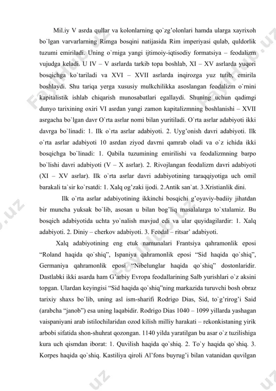 k eposi “nibelunglar haqida qo`shiq” dostonlaridir. dastlabki ikki asarda ham g’arbiy evropa feodallarining salb yurishlari o`z aksini topgan. ulardan keyingisi “sid haqida qo`shiq”ning markazida turuvchi bosh obraz tarixiy shaxs bo`lib, uning asl ism-sharifi rodrigo dias, sid, to`g’rirog’i said (arabcha “janob”) esa uning laqabidir. rodrigo dias 1040 – 1099 yillarda yashagan vaispaniyani arab istilochilaridan ozod kilish milliy harakati – rekonkistaning yirik arbobi sifatida shon-shuhrat qozongan. 1140 yilda yaratilgan bu asar o`z tuzilishiga kura uch qismdan iborat: 1. quvilish haqida qo`shiq. 2. to`y haqida qo`shiq. 3. korpes haqida qo`shiq. kastiliya qiroli al’fons buyrug’i bilan vatanidan quvilgan sidning harbiy drujina to`plashi va u bilan valensiya viloyatini ozod etishi va boshqa voqealar asar asosiga qo`yilgandir. “nibelunglar haqida qo`shiq” dostoni esa biz yuqorida qayd etgan asarlardan bir muncha farq qiladi. 1200 yilda yaratilgan bu asarda ko`chmanchilik davridagi nemis hayoti, qahramonlik va jangovor yurishlari o`z aksini topgan. “nibelunglar haqida qo`shiq” dostonida fantastik elementlarga ancha keng o`rin …