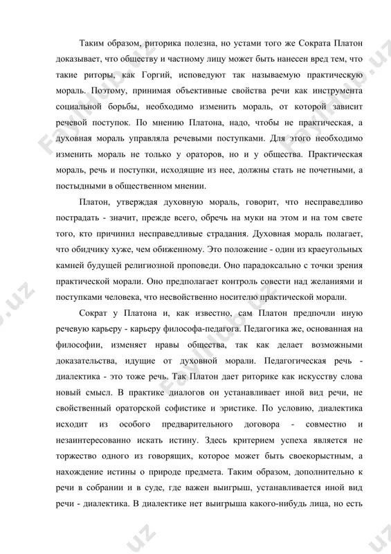 у хуже, чем обиженному. это положение - один из краеугольных камней будущей религиозной проповеди. оно парадоксально с точки зрения практической морали. оно предполагает контроль совести над желаниями и поступками человека, что несвойственно носителю практической морали. сократ у платона и, как известно, сам платон предпочли иную речевую карьеру - карьеру философа-педагога. педагогика же, основанная на философии, изменяет нравы общества, так как делает возможными доказательства, идущие от духовной морали. педагогическая речь - диалектика - это тоже речь. так платон дает риторике как искусству слова новый смысл. в практике диалогов он устанавливает иной вид речи, не свойственный ораторской софистике и эристике. по условию, диалектика исходит из особого предварительного договора - совместно и незаинтересованно искать истину. здесь критерием успеха является не торжество одного из говорящих, которое может быть своекорыстным, а нахождение истины о природе предмета. таким образом, дополнительно к речи в собрании и в суде, где важен выигрыш, устанавливается иной вид речи - диалектика. …